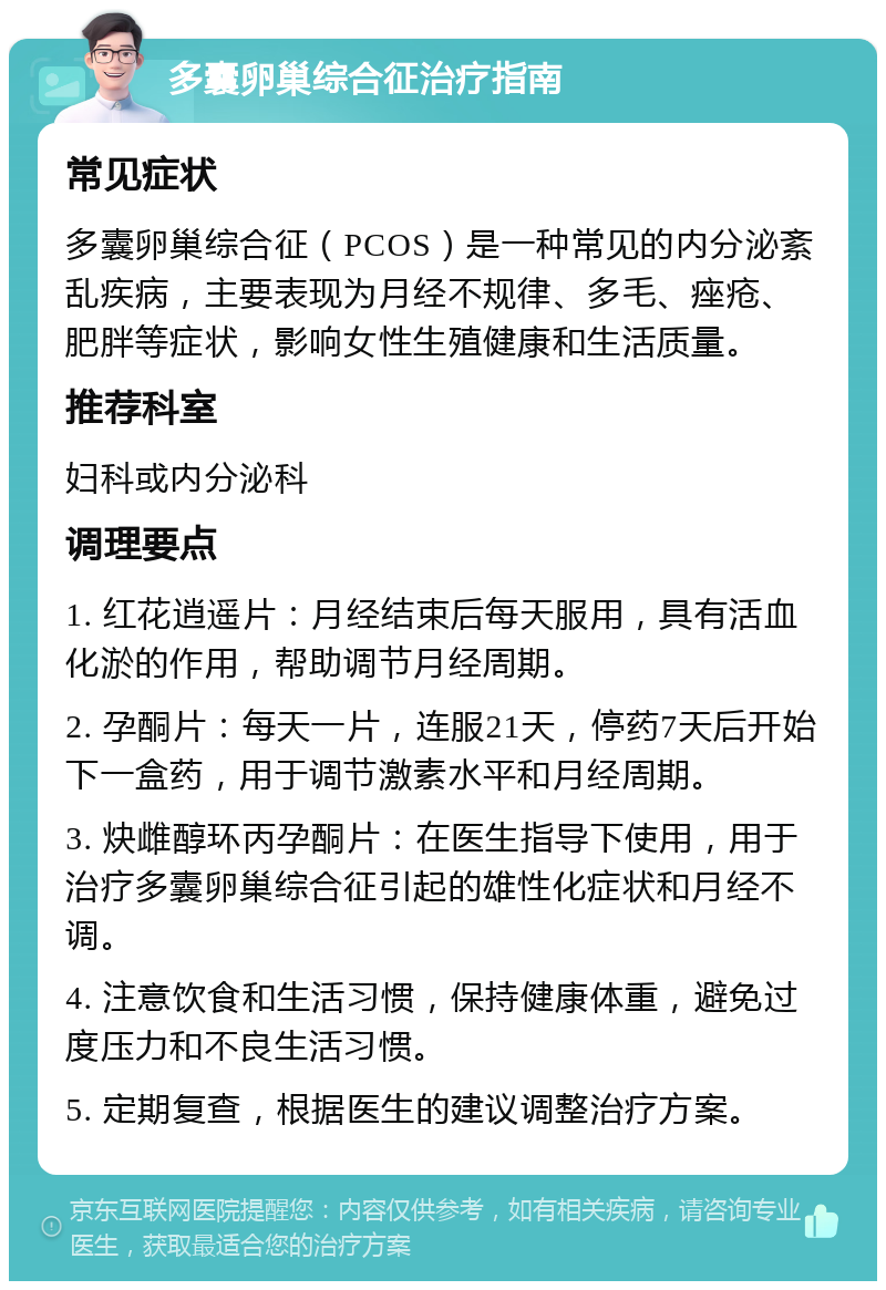 多囊卵巢综合征治疗指南 常见症状 多囊卵巢综合征（PCOS）是一种常见的内分泌紊乱疾病，主要表现为月经不规律、多毛、痤疮、肥胖等症状，影响女性生殖健康和生活质量。 推荐科室 妇科或内分泌科 调理要点 1. 红花逍遥片：月经结束后每天服用，具有活血化淤的作用，帮助调节月经周期。 2. 孕酮片：每天一片，连服21天，停药7天后开始下一盒药，用于调节激素水平和月经周期。 3. 炔雌醇环丙孕酮片：在医生指导下使用，用于治疗多囊卵巢综合征引起的雄性化症状和月经不调。 4. 注意饮食和生活习惯，保持健康体重，避免过度压力和不良生活习惯。 5. 定期复查，根据医生的建议调整治疗方案。