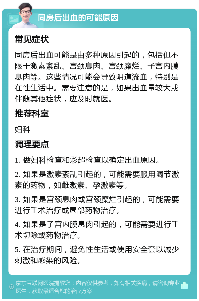 同房后出血的可能原因 常见症状 同房后出血可能是由多种原因引起的，包括但不限于激素紊乱、宫颈息肉、宫颈糜烂、子宫内膜息肉等。这些情况可能会导致阴道流血，特别是在性生活中。需要注意的是，如果出血量较大或伴随其他症状，应及时就医。 推荐科室 妇科 调理要点 1. 做妇科检查和彩超检查以确定出血原因。 2. 如果是激素紊乱引起的，可能需要服用调节激素的药物，如雌激素、孕激素等。 3. 如果是宫颈息肉或宫颈糜烂引起的，可能需要进行手术治疗或局部药物治疗。 4. 如果是子宫内膜息肉引起的，可能需要进行手术切除或药物治疗。 5. 在治疗期间，避免性生活或使用安全套以减少刺激和感染的风险。