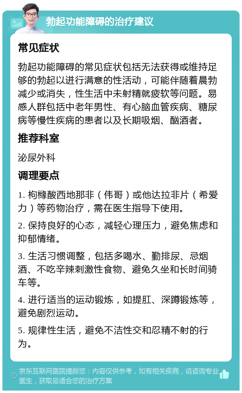 勃起功能障碍的治疗建议 常见症状 勃起功能障碍的常见症状包括无法获得或维持足够的勃起以进行满意的性活动，可能伴随着晨勃减少或消失，性生活中未射精就疲软等问题。易感人群包括中老年男性、有心脑血管疾病、糖尿病等慢性疾病的患者以及长期吸烟、酗酒者。 推荐科室 泌尿外科 调理要点 1. 枸橼酸西地那非（伟哥）或他达拉非片（希爱力）等药物治疗，需在医生指导下使用。 2. 保持良好的心态，减轻心理压力，避免焦虑和抑郁情绪。 3. 生活习惯调整，包括多喝水、勤排尿、忌烟酒、不吃辛辣刺激性食物、避免久坐和长时间骑车等。 4. 进行适当的运动锻炼，如提肛、深蹲锻炼等，避免剧烈运动。 5. 规律性生活，避免不洁性交和忍精不射的行为。