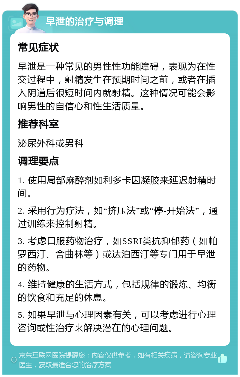 早泄的治疗与调理 常见症状 早泄是一种常见的男性性功能障碍，表现为在性交过程中，射精发生在预期时间之前，或者在插入阴道后很短时间内就射精。这种情况可能会影响男性的自信心和性生活质量。 推荐科室 泌尿外科或男科 调理要点 1. 使用局部麻醉剂如利多卡因凝胶来延迟射精时间。 2. 采用行为疗法，如“挤压法”或“停-开始法”，通过训练来控制射精。 3. 考虑口服药物治疗，如SSRI类抗抑郁药（如帕罗西汀、舍曲林等）或达泊西汀等专门用于早泄的药物。 4. 维持健康的生活方式，包括规律的锻炼、均衡的饮食和充足的休息。 5. 如果早泄与心理因素有关，可以考虑进行心理咨询或性治疗来解决潜在的心理问题。