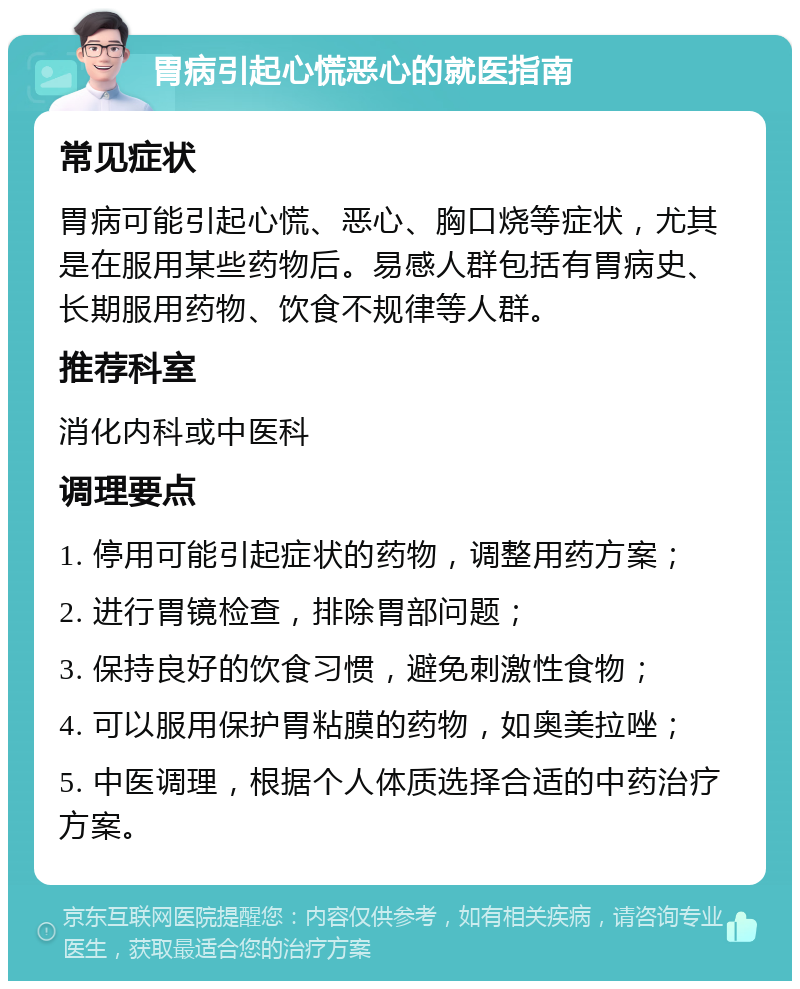 胃病引起心慌恶心的就医指南 常见症状 胃病可能引起心慌、恶心、胸口烧等症状，尤其是在服用某些药物后。易感人群包括有胃病史、长期服用药物、饮食不规律等人群。 推荐科室 消化内科或中医科 调理要点 1. 停用可能引起症状的药物，调整用药方案； 2. 进行胃镜检查，排除胃部问题； 3. 保持良好的饮食习惯，避免刺激性食物； 4. 可以服用保护胃粘膜的药物，如奥美拉唑； 5. 中医调理，根据个人体质选择合适的中药治疗方案。