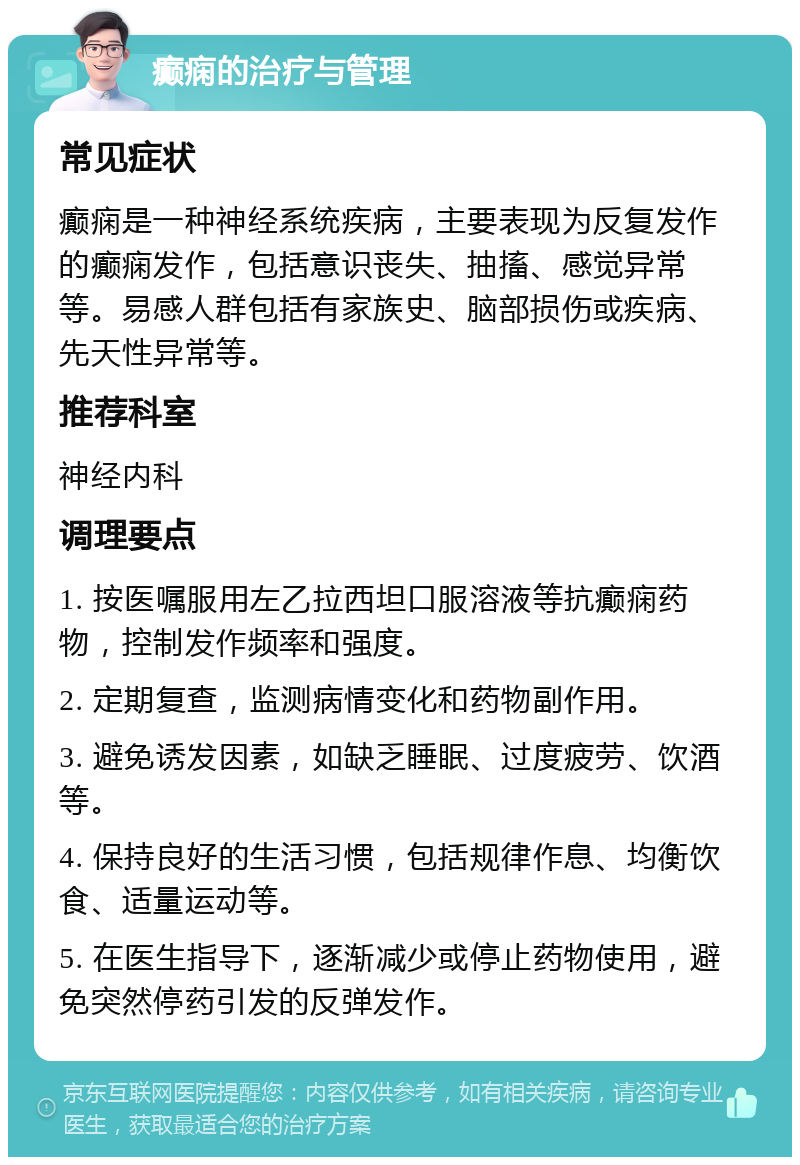 癫痫的治疗与管理 常见症状 癫痫是一种神经系统疾病，主要表现为反复发作的癫痫发作，包括意识丧失、抽搐、感觉异常等。易感人群包括有家族史、脑部损伤或疾病、先天性异常等。 推荐科室 神经内科 调理要点 1. 按医嘱服用左乙拉西坦口服溶液等抗癫痫药物，控制发作频率和强度。 2. 定期复查，监测病情变化和药物副作用。 3. 避免诱发因素，如缺乏睡眠、过度疲劳、饮酒等。 4. 保持良好的生活习惯，包括规律作息、均衡饮食、适量运动等。 5. 在医生指导下，逐渐减少或停止药物使用，避免突然停药引发的反弹发作。