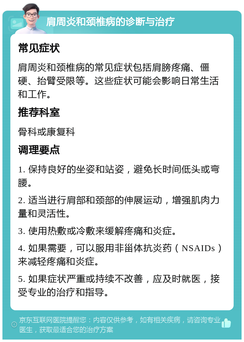 肩周炎和颈椎病的诊断与治疗 常见症状 肩周炎和颈椎病的常见症状包括肩膀疼痛、僵硬、抬臂受限等。这些症状可能会影响日常生活和工作。 推荐科室 骨科或康复科 调理要点 1. 保持良好的坐姿和站姿，避免长时间低头或弯腰。 2. 适当进行肩部和颈部的伸展运动，增强肌肉力量和灵活性。 3. 使用热敷或冷敷来缓解疼痛和炎症。 4. 如果需要，可以服用非甾体抗炎药（NSAIDs）来减轻疼痛和炎症。 5. 如果症状严重或持续不改善，应及时就医，接受专业的治疗和指导。