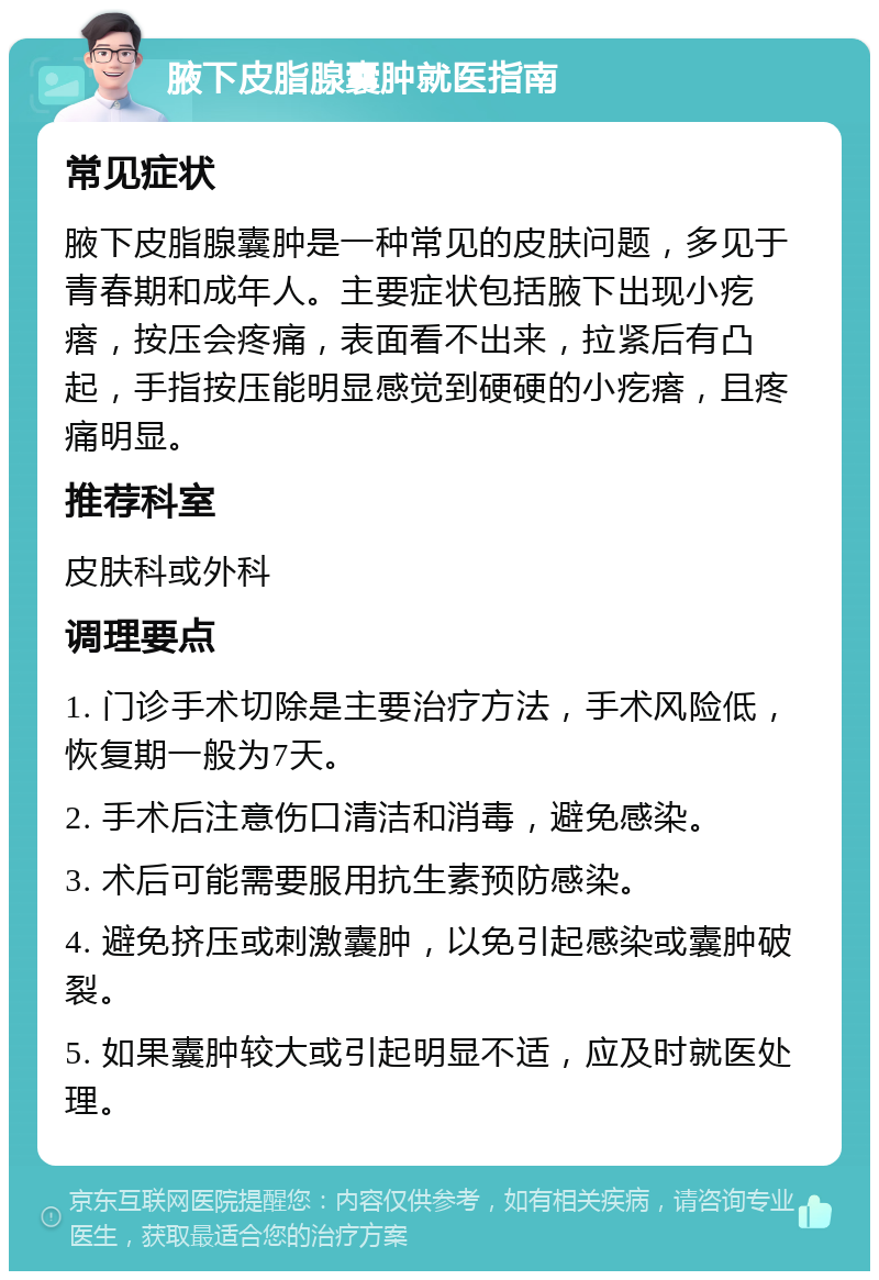 腋下皮脂腺囊肿就医指南 常见症状 腋下皮脂腺囊肿是一种常见的皮肤问题，多见于青春期和成年人。主要症状包括腋下出现小疙瘩，按压会疼痛，表面看不出来，拉紧后有凸起，手指按压能明显感觉到硬硬的小疙瘩，且疼痛明显。 推荐科室 皮肤科或外科 调理要点 1. 门诊手术切除是主要治疗方法，手术风险低，恢复期一般为7天。 2. 手术后注意伤口清洁和消毒，避免感染。 3. 术后可能需要服用抗生素预防感染。 4. 避免挤压或刺激囊肿，以免引起感染或囊肿破裂。 5. 如果囊肿较大或引起明显不适，应及时就医处理。