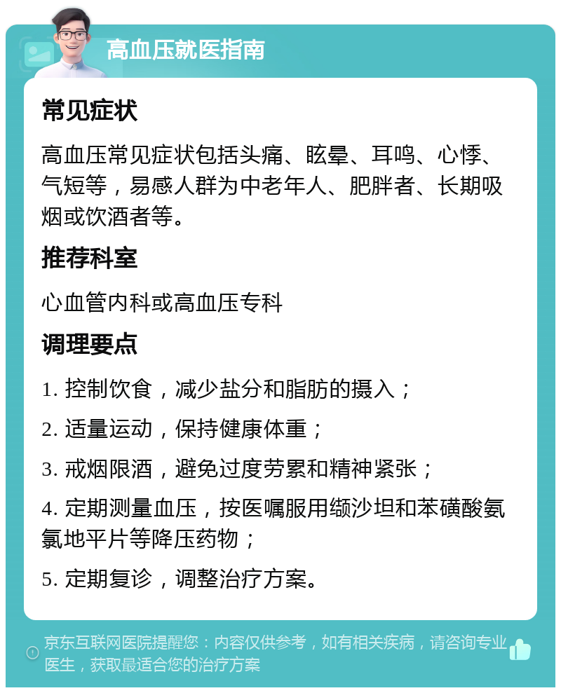 高血压就医指南 常见症状 高血压常见症状包括头痛、眩晕、耳鸣、心悸、气短等，易感人群为中老年人、肥胖者、长期吸烟或饮酒者等。 推荐科室 心血管内科或高血压专科 调理要点 1. 控制饮食，减少盐分和脂肪的摄入； 2. 适量运动，保持健康体重； 3. 戒烟限酒，避免过度劳累和精神紧张； 4. 定期测量血压，按医嘱服用缬沙坦和苯磺酸氨氯地平片等降压药物； 5. 定期复诊，调整治疗方案。