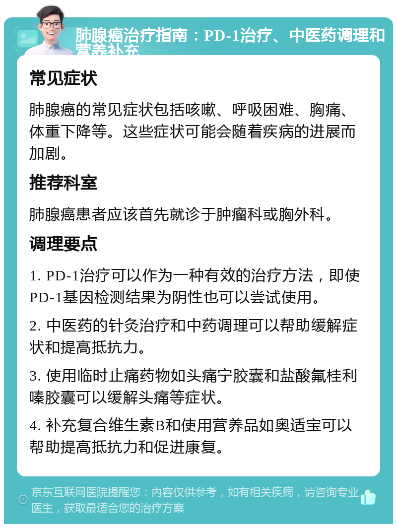 肺腺癌治疗指南：PD-1治疗、中医药调理和营养补充 常见症状 肺腺癌的常见症状包括咳嗽、呼吸困难、胸痛、体重下降等。这些症状可能会随着疾病的进展而加剧。 推荐科室 肺腺癌患者应该首先就诊于肿瘤科或胸外科。 调理要点 1. PD-1治疗可以作为一种有效的治疗方法，即使PD-1基因检测结果为阴性也可以尝试使用。 2. 中医药的针灸治疗和中药调理可以帮助缓解症状和提高抵抗力。 3. 使用临时止痛药物如头痛宁胶囊和盐酸氟桂利嗪胶囊可以缓解头痛等症状。 4. 补充复合维生素B和使用营养品如奥适宝可以帮助提高抵抗力和促进康复。