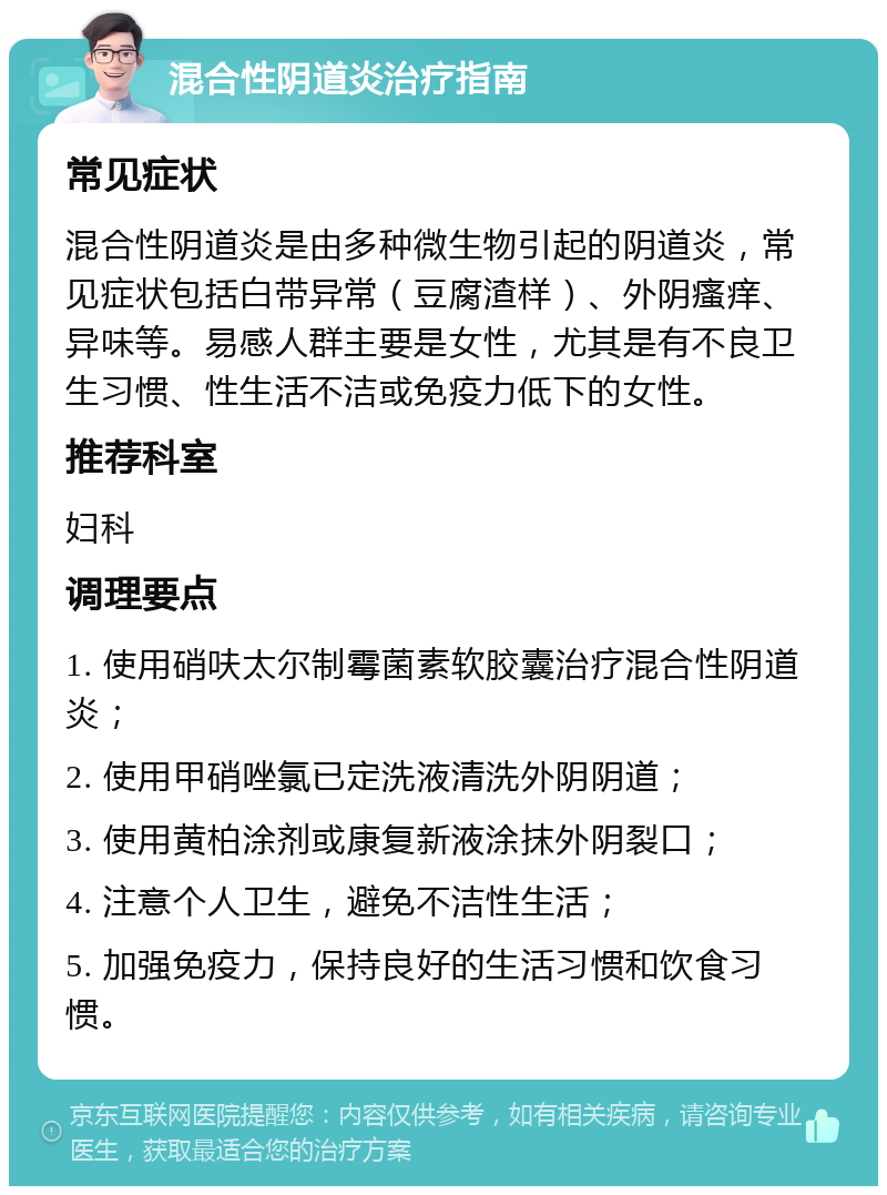 混合性阴道炎治疗指南 常见症状 混合性阴道炎是由多种微生物引起的阴道炎，常见症状包括白带异常（豆腐渣样）、外阴瘙痒、异味等。易感人群主要是女性，尤其是有不良卫生习惯、性生活不洁或免疫力低下的女性。 推荐科室 妇科 调理要点 1. 使用硝呋太尔制霉菌素软胶囊治疗混合性阴道炎； 2. 使用甲硝唑氯已定洗液清洗外阴阴道； 3. 使用黄柏涂剂或康复新液涂抹外阴裂口； 4. 注意个人卫生，避免不洁性生活； 5. 加强免疫力，保持良好的生活习惯和饮食习惯。