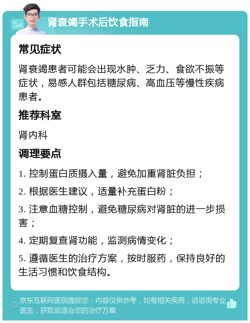 肾衰竭手术后饮食指南 常见症状 肾衰竭患者可能会出现水肿、乏力、食欲不振等症状，易感人群包括糖尿病、高血压等慢性疾病患者。 推荐科室 肾内科 调理要点 1. 控制蛋白质摄入量，避免加重肾脏负担； 2. 根据医生建议，适量补充蛋白粉； 3. 注意血糖控制，避免糖尿病对肾脏的进一步损害； 4. 定期复查肾功能，监测病情变化； 5. 遵循医生的治疗方案，按时服药，保持良好的生活习惯和饮食结构。