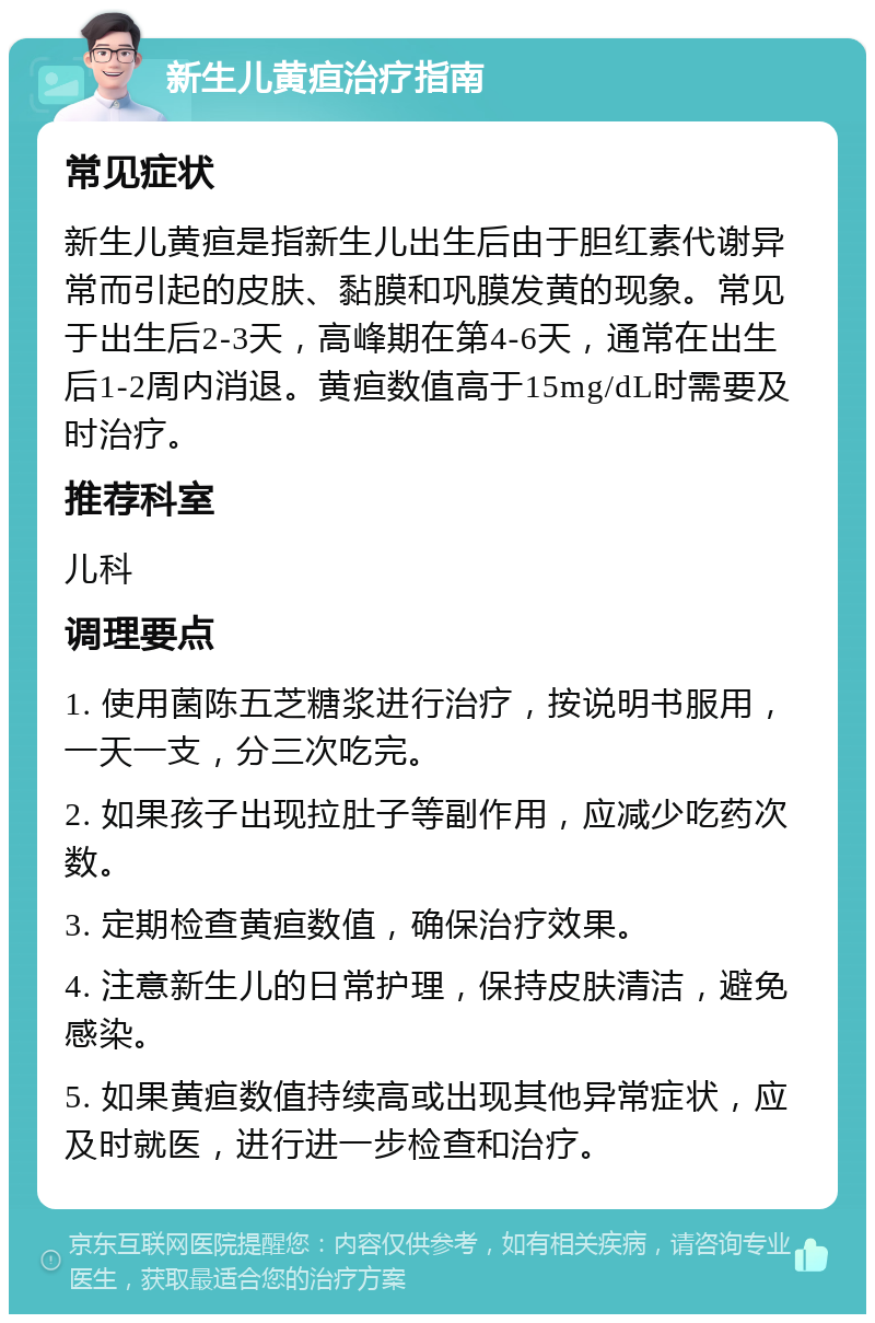 新生儿黄疸治疗指南 常见症状 新生儿黄疸是指新生儿出生后由于胆红素代谢异常而引起的皮肤、黏膜和巩膜发黄的现象。常见于出生后2-3天，高峰期在第4-6天，通常在出生后1-2周内消退。黄疸数值高于15mg/dL时需要及时治疗。 推荐科室 儿科 调理要点 1. 使用菌陈五芝糖浆进行治疗，按说明书服用，一天一支，分三次吃完。 2. 如果孩子出现拉肚子等副作用，应减少吃药次数。 3. 定期检查黄疸数值，确保治疗效果。 4. 注意新生儿的日常护理，保持皮肤清洁，避免感染。 5. 如果黄疸数值持续高或出现其他异常症状，应及时就医，进行进一步检查和治疗。