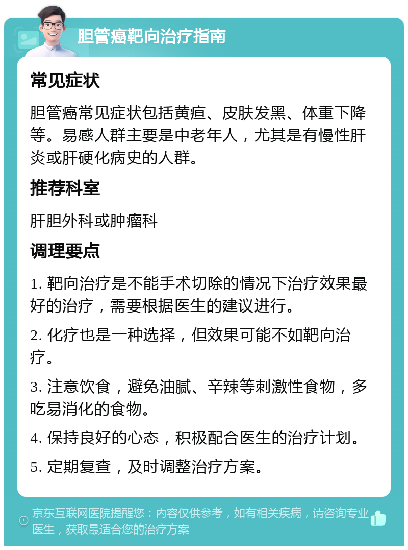 胆管癌靶向治疗指南 常见症状 胆管癌常见症状包括黄疸、皮肤发黑、体重下降等。易感人群主要是中老年人，尤其是有慢性肝炎或肝硬化病史的人群。 推荐科室 肝胆外科或肿瘤科 调理要点 1. 靶向治疗是不能手术切除的情况下治疗效果最好的治疗，需要根据医生的建议进行。 2. 化疗也是一种选择，但效果可能不如靶向治疗。 3. 注意饮食，避免油腻、辛辣等刺激性食物，多吃易消化的食物。 4. 保持良好的心态，积极配合医生的治疗计划。 5. 定期复查，及时调整治疗方案。