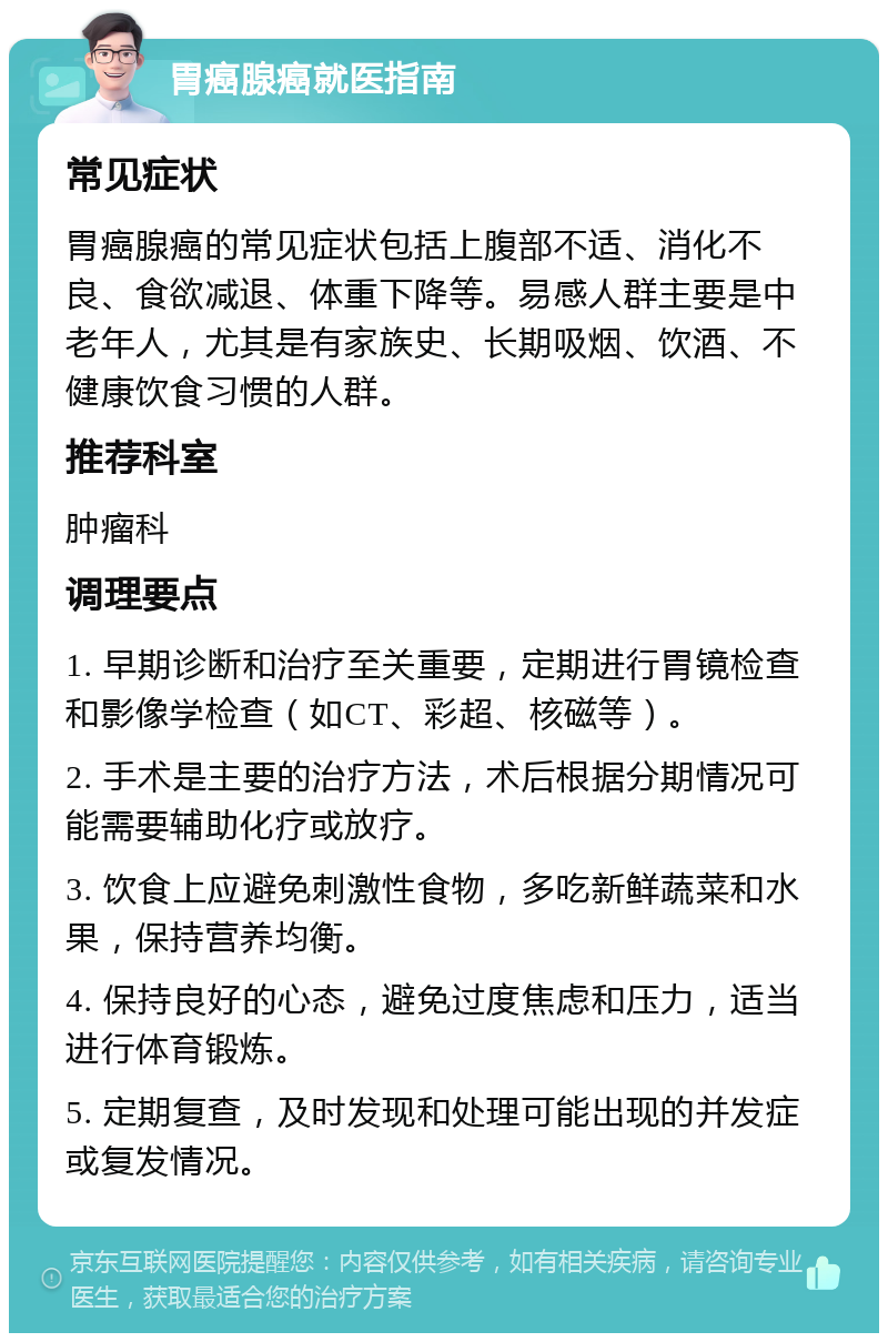 胃癌腺癌就医指南 常见症状 胃癌腺癌的常见症状包括上腹部不适、消化不良、食欲减退、体重下降等。易感人群主要是中老年人，尤其是有家族史、长期吸烟、饮酒、不健康饮食习惯的人群。 推荐科室 肿瘤科 调理要点 1. 早期诊断和治疗至关重要，定期进行胃镜检查和影像学检查（如CT、彩超、核磁等）。 2. 手术是主要的治疗方法，术后根据分期情况可能需要辅助化疗或放疗。 3. 饮食上应避免刺激性食物，多吃新鲜蔬菜和水果，保持营养均衡。 4. 保持良好的心态，避免过度焦虑和压力，适当进行体育锻炼。 5. 定期复查，及时发现和处理可能出现的并发症或复发情况。