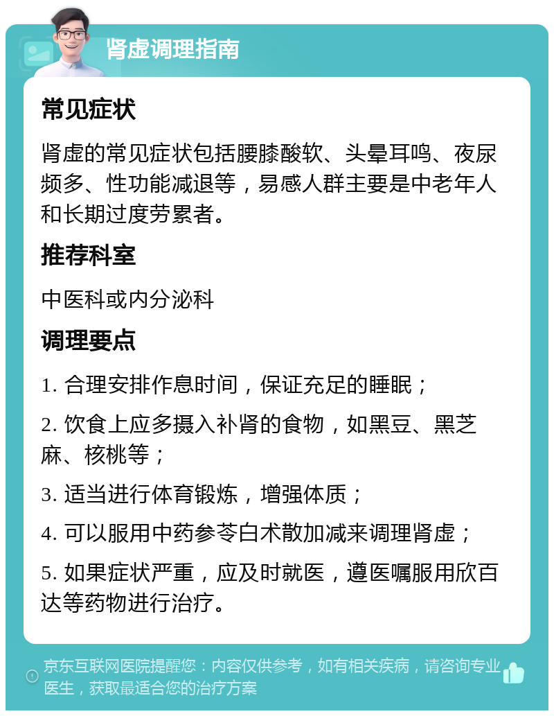 肾虚调理指南 常见症状 肾虚的常见症状包括腰膝酸软、头晕耳鸣、夜尿频多、性功能减退等，易感人群主要是中老年人和长期过度劳累者。 推荐科室 中医科或内分泌科 调理要点 1. 合理安排作息时间，保证充足的睡眠； 2. 饮食上应多摄入补肾的食物，如黑豆、黑芝麻、核桃等； 3. 适当进行体育锻炼，增强体质； 4. 可以服用中药参苓白术散加减来调理肾虚； 5. 如果症状严重，应及时就医，遵医嘱服用欣百达等药物进行治疗。