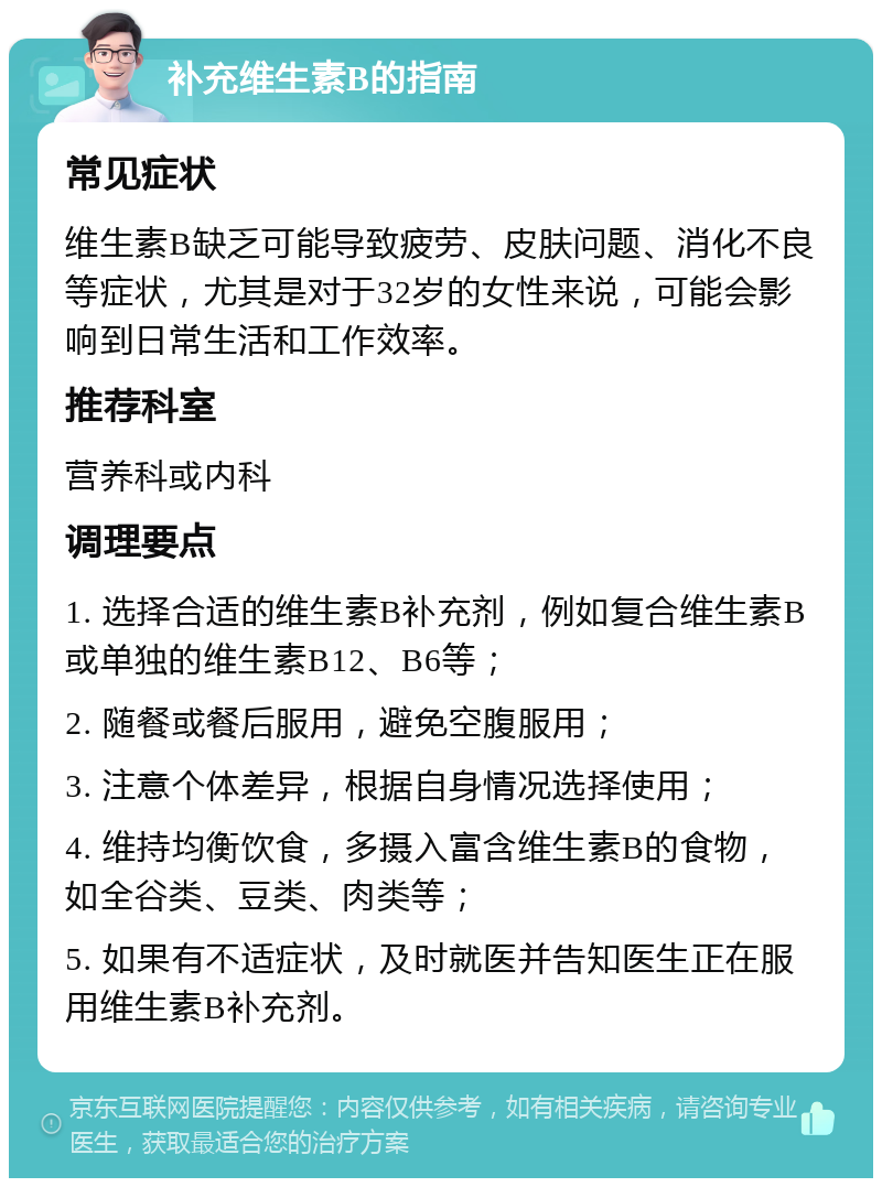 补充维生素B的指南 常见症状 维生素B缺乏可能导致疲劳、皮肤问题、消化不良等症状，尤其是对于32岁的女性来说，可能会影响到日常生活和工作效率。 推荐科室 营养科或内科 调理要点 1. 选择合适的维生素B补充剂，例如复合维生素B或单独的维生素B12、B6等； 2. 随餐或餐后服用，避免空腹服用； 3. 注意个体差异，根据自身情况选择使用； 4. 维持均衡饮食，多摄入富含维生素B的食物，如全谷类、豆类、肉类等； 5. 如果有不适症状，及时就医并告知医生正在服用维生素B补充剂。