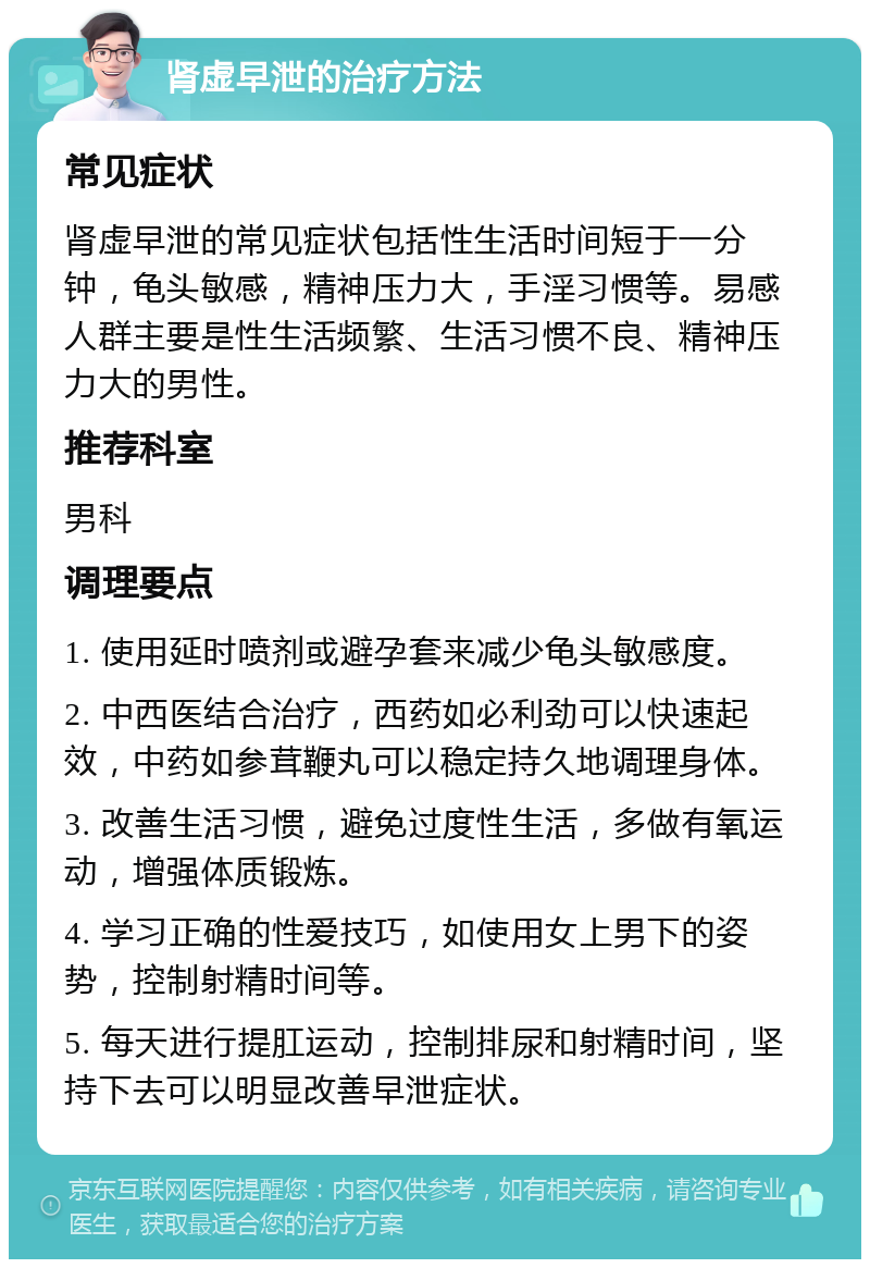 肾虚早泄的治疗方法 常见症状 肾虚早泄的常见症状包括性生活时间短于一分钟，龟头敏感，精神压力大，手淫习惯等。易感人群主要是性生活频繁、生活习惯不良、精神压力大的男性。 推荐科室 男科 调理要点 1. 使用延时喷剂或避孕套来减少龟头敏感度。 2. 中西医结合治疗，西药如必利劲可以快速起效，中药如参茸鞭丸可以稳定持久地调理身体。 3. 改善生活习惯，避免过度性生活，多做有氧运动，增强体质锻炼。 4. 学习正确的性爱技巧，如使用女上男下的姿势，控制射精时间等。 5. 每天进行提肛运动，控制排尿和射精时间，坚持下去可以明显改善早泄症状。