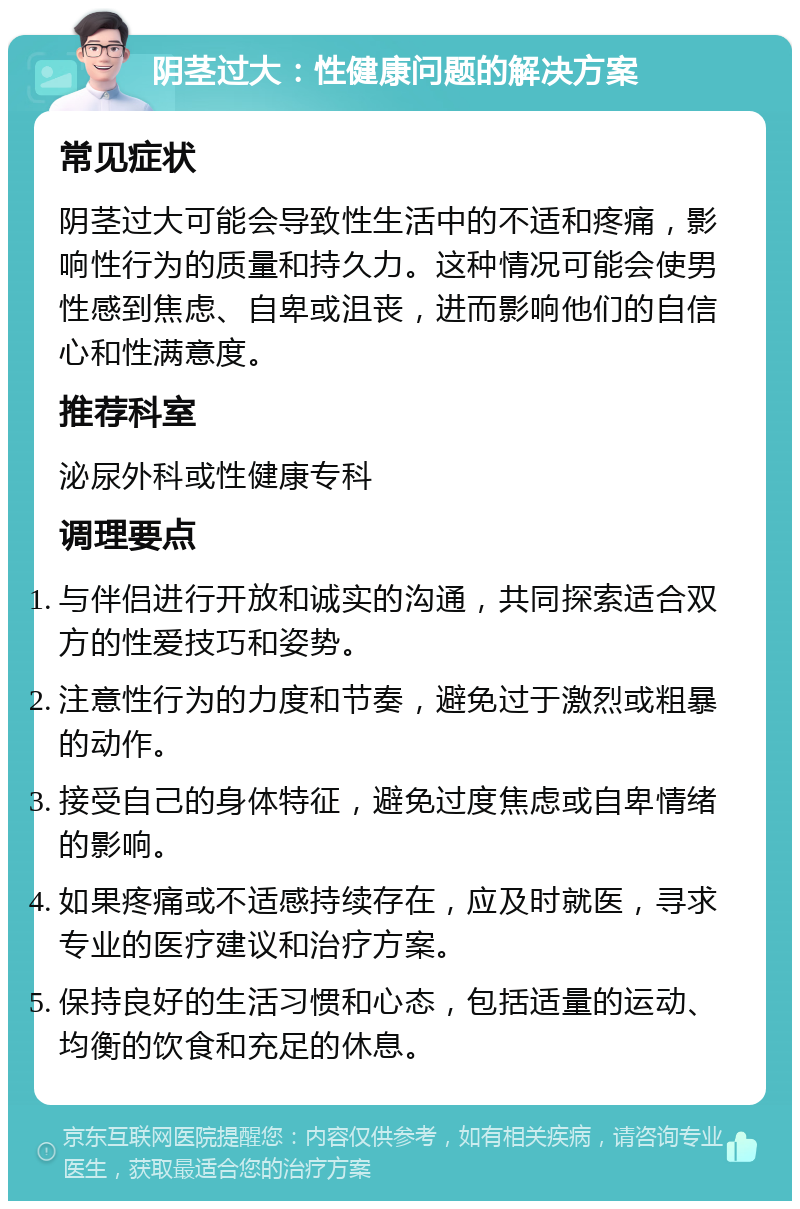 阴茎过大：性健康问题的解决方案 常见症状 阴茎过大可能会导致性生活中的不适和疼痛，影响性行为的质量和持久力。这种情况可能会使男性感到焦虑、自卑或沮丧，进而影响他们的自信心和性满意度。 推荐科室 泌尿外科或性健康专科 调理要点 与伴侣进行开放和诚实的沟通，共同探索适合双方的性爱技巧和姿势。 注意性行为的力度和节奏，避免过于激烈或粗暴的动作。 接受自己的身体特征，避免过度焦虑或自卑情绪的影响。 如果疼痛或不适感持续存在，应及时就医，寻求专业的医疗建议和治疗方案。 保持良好的生活习惯和心态，包括适量的运动、均衡的饮食和充足的休息。