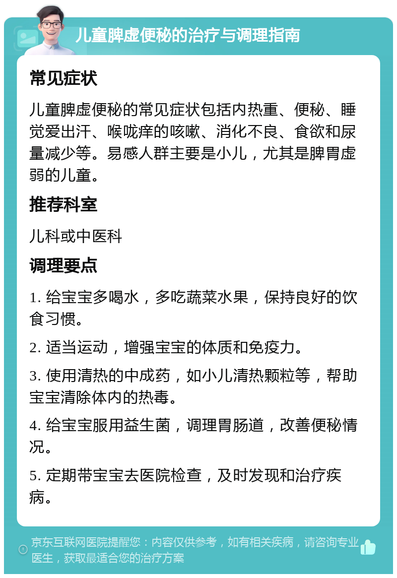 儿童脾虚便秘的治疗与调理指南 常见症状 儿童脾虚便秘的常见症状包括内热重、便秘、睡觉爱出汗、喉咙痒的咳嗽、消化不良、食欲和尿量减少等。易感人群主要是小儿，尤其是脾胃虚弱的儿童。 推荐科室 儿科或中医科 调理要点 1. 给宝宝多喝水，多吃蔬菜水果，保持良好的饮食习惯。 2. 适当运动，增强宝宝的体质和免疫力。 3. 使用清热的中成药，如小儿清热颗粒等，帮助宝宝清除体内的热毒。 4. 给宝宝服用益生菌，调理胃肠道，改善便秘情况。 5. 定期带宝宝去医院检查，及时发现和治疗疾病。