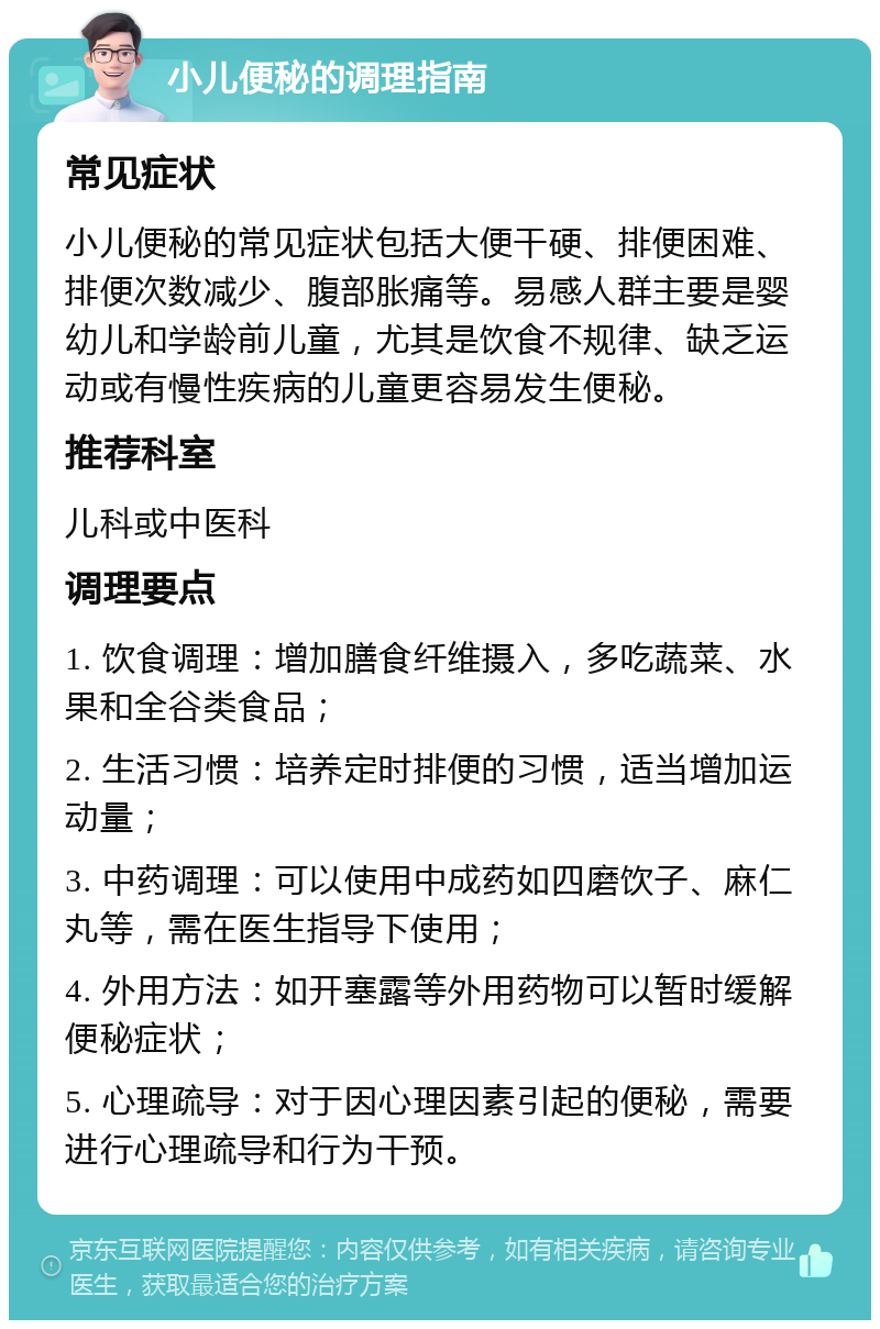 小儿便秘的调理指南 常见症状 小儿便秘的常见症状包括大便干硬、排便困难、排便次数减少、腹部胀痛等。易感人群主要是婴幼儿和学龄前儿童，尤其是饮食不规律、缺乏运动或有慢性疾病的儿童更容易发生便秘。 推荐科室 儿科或中医科 调理要点 1. 饮食调理：增加膳食纤维摄入，多吃蔬菜、水果和全谷类食品； 2. 生活习惯：培养定时排便的习惯，适当增加运动量； 3. 中药调理：可以使用中成药如四磨饮子、麻仁丸等，需在医生指导下使用； 4. 外用方法：如开塞露等外用药物可以暂时缓解便秘症状； 5. 心理疏导：对于因心理因素引起的便秘，需要进行心理疏导和行为干预。