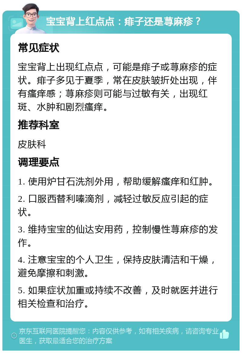 宝宝背上红点点：痱子还是荨麻疹？ 常见症状 宝宝背上出现红点点，可能是痱子或荨麻疹的症状。痱子多见于夏季，常在皮肤皱折处出现，伴有瘙痒感；荨麻疹则可能与过敏有关，出现红斑、水肿和剧烈瘙痒。 推荐科室 皮肤科 调理要点 1. 使用炉甘石洗剂外用，帮助缓解瘙痒和红肿。 2. 口服西替利嗪滴剂，减轻过敏反应引起的症状。 3. 维持宝宝的仙达安用药，控制慢性荨麻疹的发作。 4. 注意宝宝的个人卫生，保持皮肤清洁和干燥，避免摩擦和刺激。 5. 如果症状加重或持续不改善，及时就医并进行相关检查和治疗。