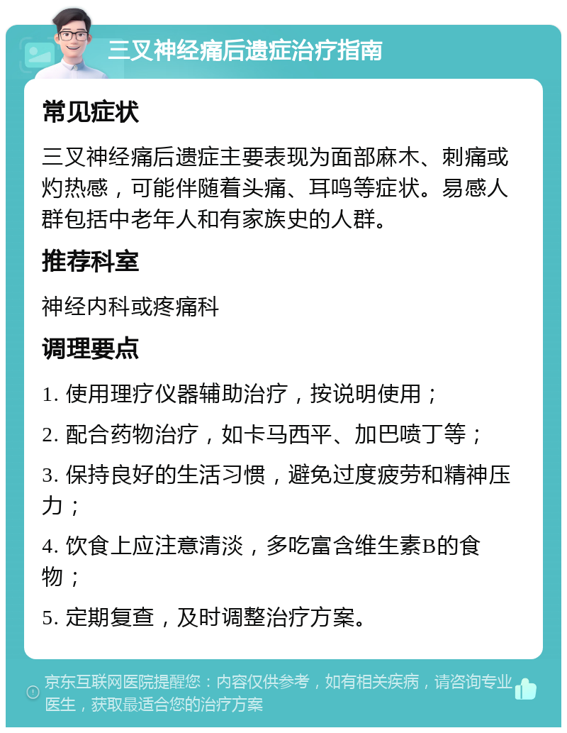 三叉神经痛后遗症治疗指南 常见症状 三叉神经痛后遗症主要表现为面部麻木、刺痛或灼热感，可能伴随着头痛、耳鸣等症状。易感人群包括中老年人和有家族史的人群。 推荐科室 神经内科或疼痛科 调理要点 1. 使用理疗仪器辅助治疗，按说明使用； 2. 配合药物治疗，如卡马西平、加巴喷丁等； 3. 保持良好的生活习惯，避免过度疲劳和精神压力； 4. 饮食上应注意清淡，多吃富含维生素B的食物； 5. 定期复查，及时调整治疗方案。