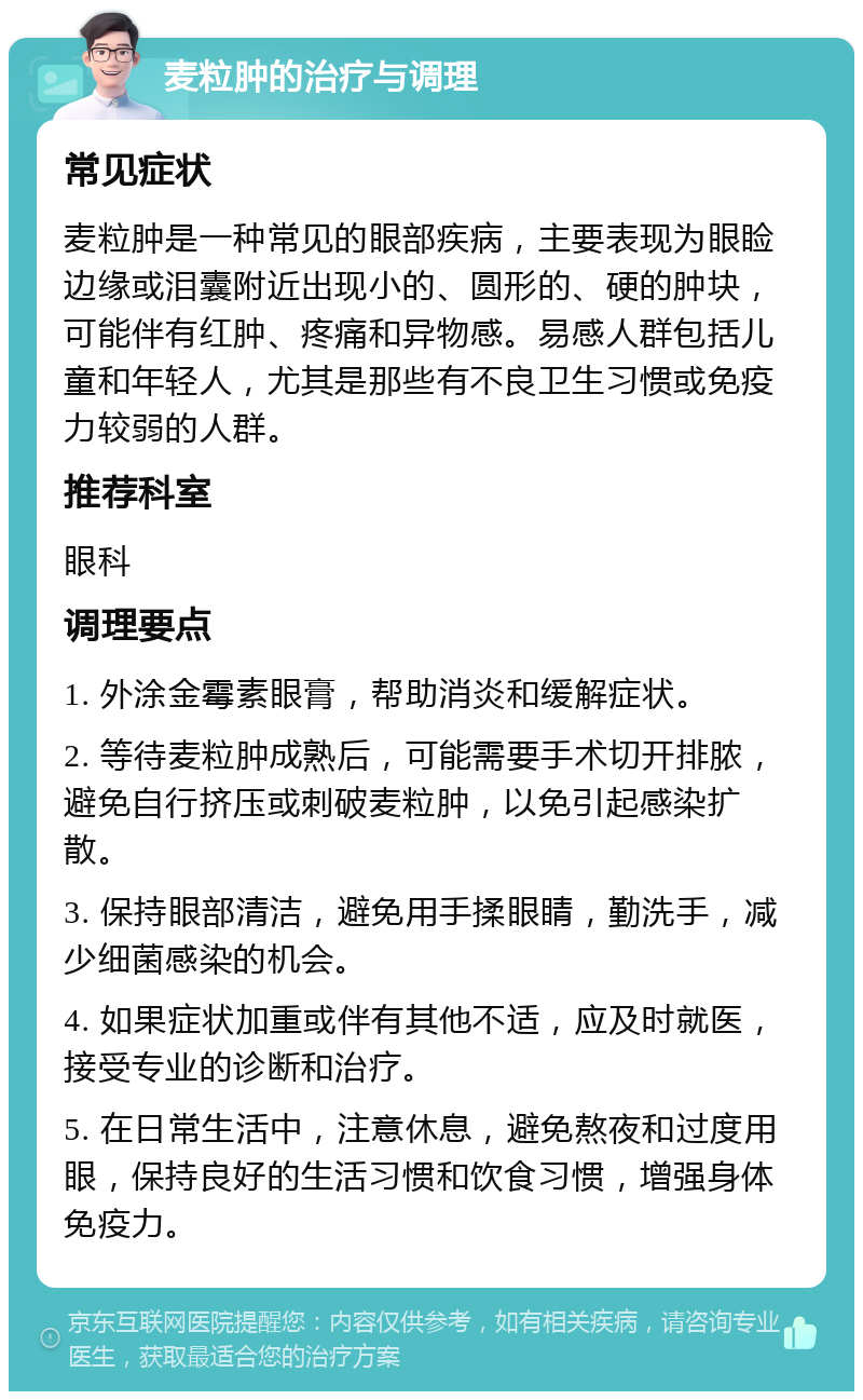 麦粒肿的治疗与调理 常见症状 麦粒肿是一种常见的眼部疾病，主要表现为眼睑边缘或泪囊附近出现小的、圆形的、硬的肿块，可能伴有红肿、疼痛和异物感。易感人群包括儿童和年轻人，尤其是那些有不良卫生习惯或免疫力较弱的人群。 推荐科室 眼科 调理要点 1. 外涂金霉素眼膏，帮助消炎和缓解症状。 2. 等待麦粒肿成熟后，可能需要手术切开排脓，避免自行挤压或刺破麦粒肿，以免引起感染扩散。 3. 保持眼部清洁，避免用手揉眼睛，勤洗手，减少细菌感染的机会。 4. 如果症状加重或伴有其他不适，应及时就医，接受专业的诊断和治疗。 5. 在日常生活中，注意休息，避免熬夜和过度用眼，保持良好的生活习惯和饮食习惯，增强身体免疫力。