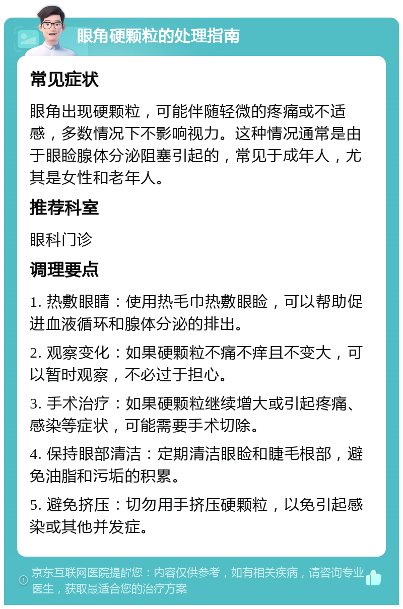 眼角硬颗粒的处理指南 常见症状 眼角出现硬颗粒，可能伴随轻微的疼痛或不适感，多数情况下不影响视力。这种情况通常是由于眼睑腺体分泌阻塞引起的，常见于成年人，尤其是女性和老年人。 推荐科室 眼科门诊 调理要点 1. 热敷眼睛：使用热毛巾热敷眼睑，可以帮助促进血液循环和腺体分泌的排出。 2. 观察变化：如果硬颗粒不痛不痒且不变大，可以暂时观察，不必过于担心。 3. 手术治疗：如果硬颗粒继续增大或引起疼痛、感染等症状，可能需要手术切除。 4. 保持眼部清洁：定期清洁眼睑和睫毛根部，避免油脂和污垢的积累。 5. 避免挤压：切勿用手挤压硬颗粒，以免引起感染或其他并发症。