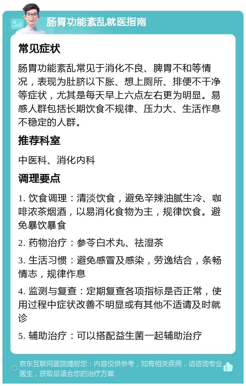 肠胃功能紊乱就医指南 常见症状 肠胃功能紊乱常见于消化不良、脾胃不和等情况，表现为肚脐以下胀、想上厕所、排便不干净等症状，尤其是每天早上六点左右更为明显。易感人群包括长期饮食不规律、压力大、生活作息不稳定的人群。 推荐科室 中医科、消化内科 调理要点 1. 饮食调理：清淡饮食，避免辛辣油腻生冷、咖啡浓茶烟酒，以易消化食物为主，规律饮食。避免暴饮暴食 2. 药物治疗：参苓白术丸、祛湿茶 3. 生活习惯：避免感冒及感染，劳逸结合，条畅情志，规律作息 4. 监测与复查：定期复查各项指标是否正常，使用过程中症状改善不明显或有其他不适请及时就诊 5. 辅助治疗：可以搭配益生菌一起辅助治疗