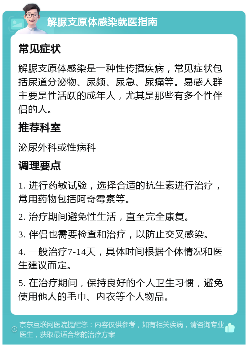 解脲支原体感染就医指南 常见症状 解脲支原体感染是一种性传播疾病，常见症状包括尿道分泌物、尿频、尿急、尿痛等。易感人群主要是性活跃的成年人，尤其是那些有多个性伴侣的人。 推荐科室 泌尿外科或性病科 调理要点 1. 进行药敏试验，选择合适的抗生素进行治疗，常用药物包括阿奇霉素等。 2. 治疗期间避免性生活，直至完全康复。 3. 伴侣也需要检查和治疗，以防止交叉感染。 4. 一般治疗7-14天，具体时间根据个体情况和医生建议而定。 5. 在治疗期间，保持良好的个人卫生习惯，避免使用他人的毛巾、内衣等个人物品。