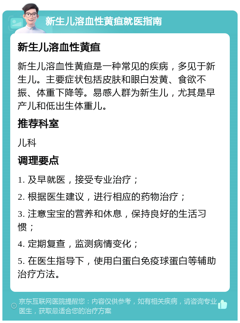 新生儿溶血性黄疸就医指南 新生儿溶血性黄疸 新生儿溶血性黄疸是一种常见的疾病，多见于新生儿。主要症状包括皮肤和眼白发黄、食欲不振、体重下降等。易感人群为新生儿，尤其是早产儿和低出生体重儿。 推荐科室 儿科 调理要点 1. 及早就医，接受专业治疗； 2. 根据医生建议，进行相应的药物治疗； 3. 注意宝宝的营养和休息，保持良好的生活习惯； 4. 定期复查，监测病情变化； 5. 在医生指导下，使用白蛋白免疫球蛋白等辅助治疗方法。