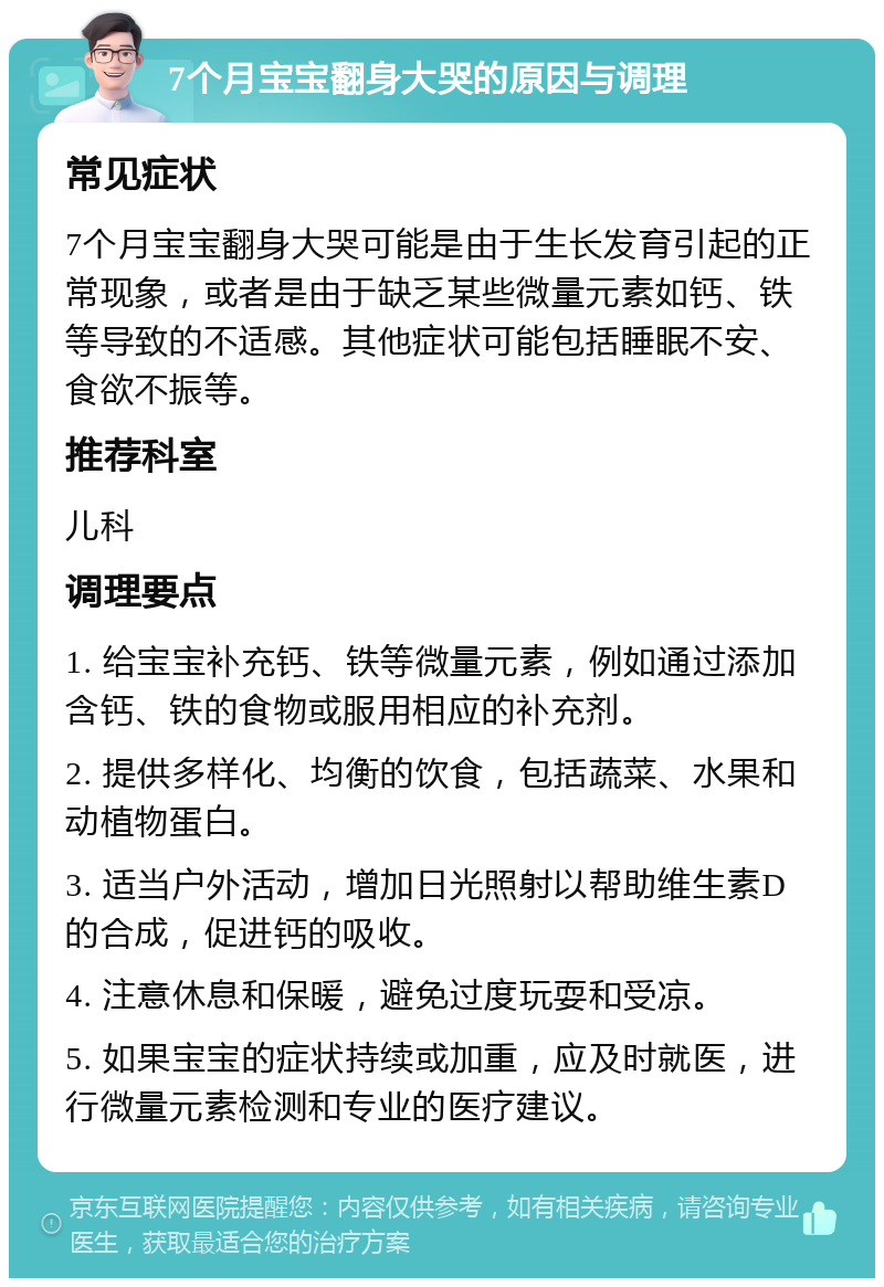 7个月宝宝翻身大哭的原因与调理 常见症状 7个月宝宝翻身大哭可能是由于生长发育引起的正常现象，或者是由于缺乏某些微量元素如钙、铁等导致的不适感。其他症状可能包括睡眠不安、食欲不振等。 推荐科室 儿科 调理要点 1. 给宝宝补充钙、铁等微量元素，例如通过添加含钙、铁的食物或服用相应的补充剂。 2. 提供多样化、均衡的饮食，包括蔬菜、水果和动植物蛋白。 3. 适当户外活动，增加日光照射以帮助维生素D的合成，促进钙的吸收。 4. 注意休息和保暖，避免过度玩耍和受凉。 5. 如果宝宝的症状持续或加重，应及时就医，进行微量元素检测和专业的医疗建议。