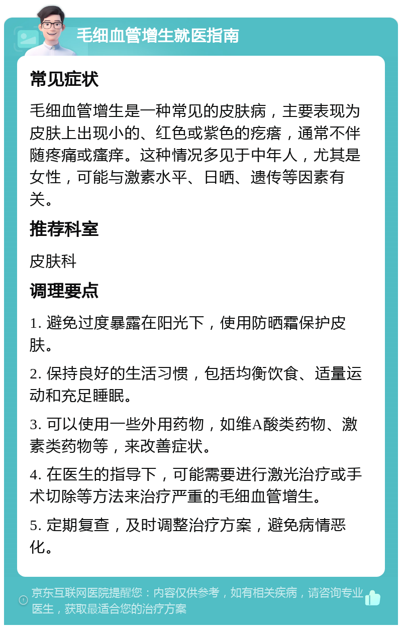 毛细血管增生就医指南 常见症状 毛细血管增生是一种常见的皮肤病，主要表现为皮肤上出现小的、红色或紫色的疙瘩，通常不伴随疼痛或瘙痒。这种情况多见于中年人，尤其是女性，可能与激素水平、日晒、遗传等因素有关。 推荐科室 皮肤科 调理要点 1. 避免过度暴露在阳光下，使用防晒霜保护皮肤。 2. 保持良好的生活习惯，包括均衡饮食、适量运动和充足睡眠。 3. 可以使用一些外用药物，如维A酸类药物、激素类药物等，来改善症状。 4. 在医生的指导下，可能需要进行激光治疗或手术切除等方法来治疗严重的毛细血管增生。 5. 定期复查，及时调整治疗方案，避免病情恶化。