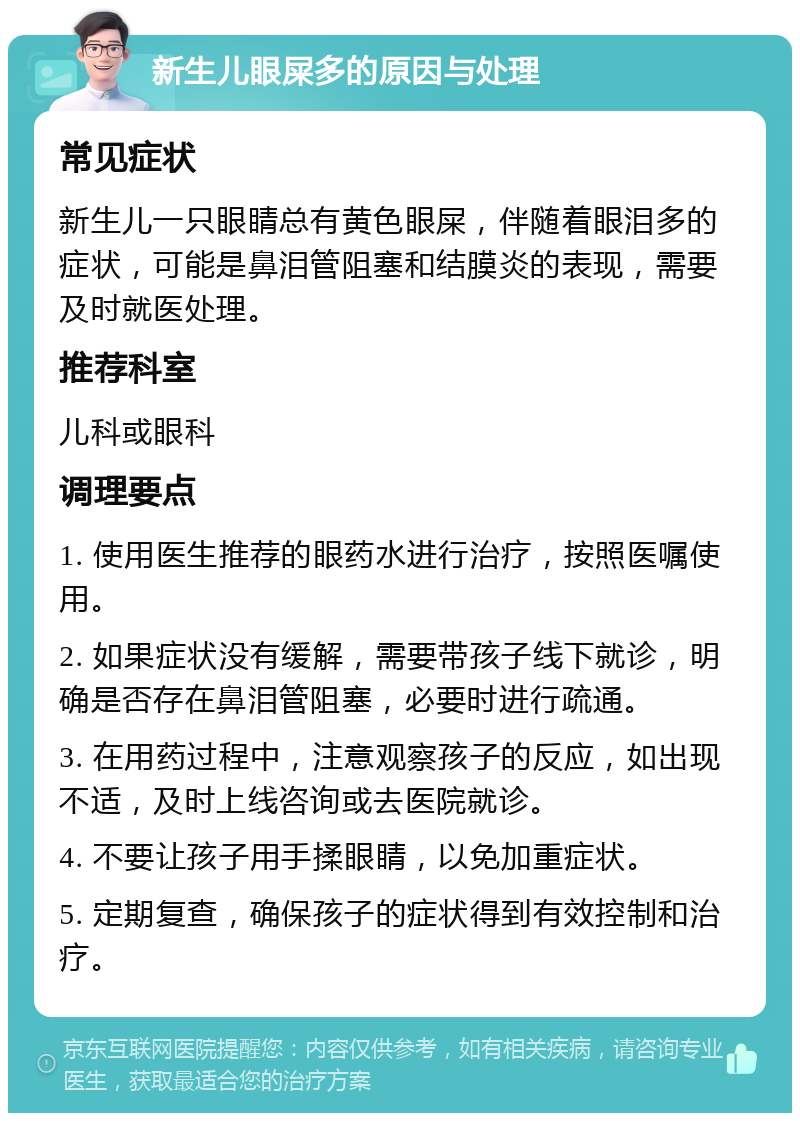 新生儿眼屎多的原因与处理 常见症状 新生儿一只眼睛总有黄色眼屎，伴随着眼泪多的症状，可能是鼻泪管阻塞和结膜炎的表现，需要及时就医处理。 推荐科室 儿科或眼科 调理要点 1. 使用医生推荐的眼药水进行治疗，按照医嘱使用。 2. 如果症状没有缓解，需要带孩子线下就诊，明确是否存在鼻泪管阻塞，必要时进行疏通。 3. 在用药过程中，注意观察孩子的反应，如出现不适，及时上线咨询或去医院就诊。 4. 不要让孩子用手揉眼睛，以免加重症状。 5. 定期复查，确保孩子的症状得到有效控制和治疗。