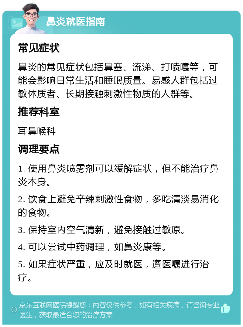 鼻炎就医指南 常见症状 鼻炎的常见症状包括鼻塞、流涕、打喷嚏等，可能会影响日常生活和睡眠质量。易感人群包括过敏体质者、长期接触刺激性物质的人群等。 推荐科室 耳鼻喉科 调理要点 1. 使用鼻炎喷雾剂可以缓解症状，但不能治疗鼻炎本身。 2. 饮食上避免辛辣刺激性食物，多吃清淡易消化的食物。 3. 保持室内空气清新，避免接触过敏原。 4. 可以尝试中药调理，如鼻炎康等。 5. 如果症状严重，应及时就医，遵医嘱进行治疗。