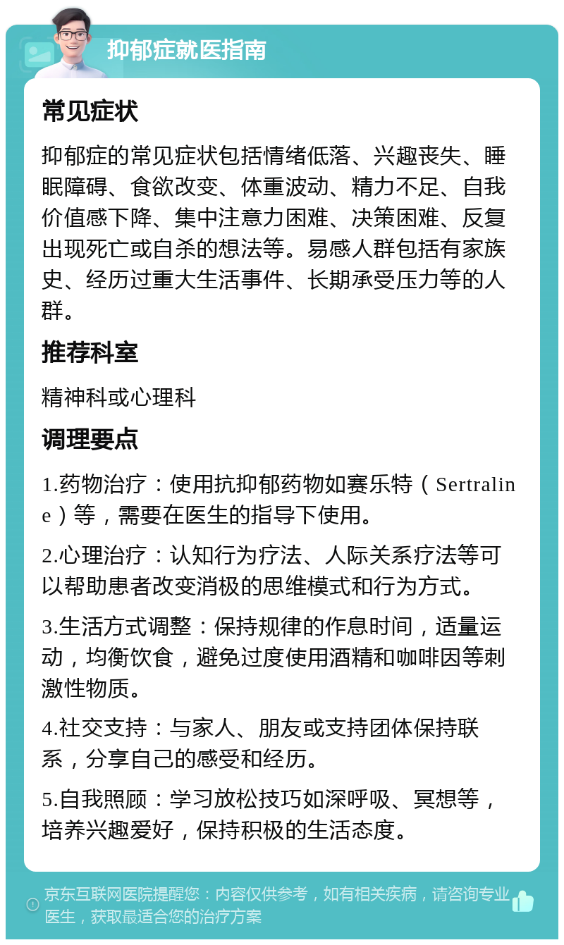 抑郁症就医指南 常见症状 抑郁症的常见症状包括情绪低落、兴趣丧失、睡眠障碍、食欲改变、体重波动、精力不足、自我价值感下降、集中注意力困难、决策困难、反复出现死亡或自杀的想法等。易感人群包括有家族史、经历过重大生活事件、长期承受压力等的人群。 推荐科室 精神科或心理科 调理要点 1.药物治疗：使用抗抑郁药物如赛乐特（Sertraline）等，需要在医生的指导下使用。 2.心理治疗：认知行为疗法、人际关系疗法等可以帮助患者改变消极的思维模式和行为方式。 3.生活方式调整：保持规律的作息时间，适量运动，均衡饮食，避免过度使用酒精和咖啡因等刺激性物质。 4.社交支持：与家人、朋友或支持团体保持联系，分享自己的感受和经历。 5.自我照顾：学习放松技巧如深呼吸、冥想等，培养兴趣爱好，保持积极的生活态度。