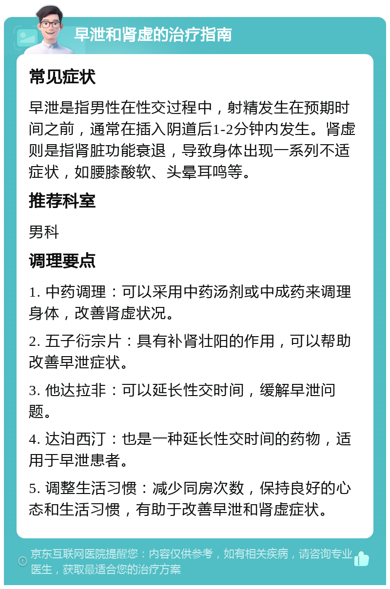 早泄和肾虚的治疗指南 常见症状 早泄是指男性在性交过程中，射精发生在预期时间之前，通常在插入阴道后1-2分钟内发生。肾虚则是指肾脏功能衰退，导致身体出现一系列不适症状，如腰膝酸软、头晕耳鸣等。 推荐科室 男科 调理要点 1. 中药调理：可以采用中药汤剂或中成药来调理身体，改善肾虚状况。 2. 五子衍宗片：具有补肾壮阳的作用，可以帮助改善早泄症状。 3. 他达拉非：可以延长性交时间，缓解早泄问题。 4. 达泊西汀：也是一种延长性交时间的药物，适用于早泄患者。 5. 调整生活习惯：减少同房次数，保持良好的心态和生活习惯，有助于改善早泄和肾虚症状。