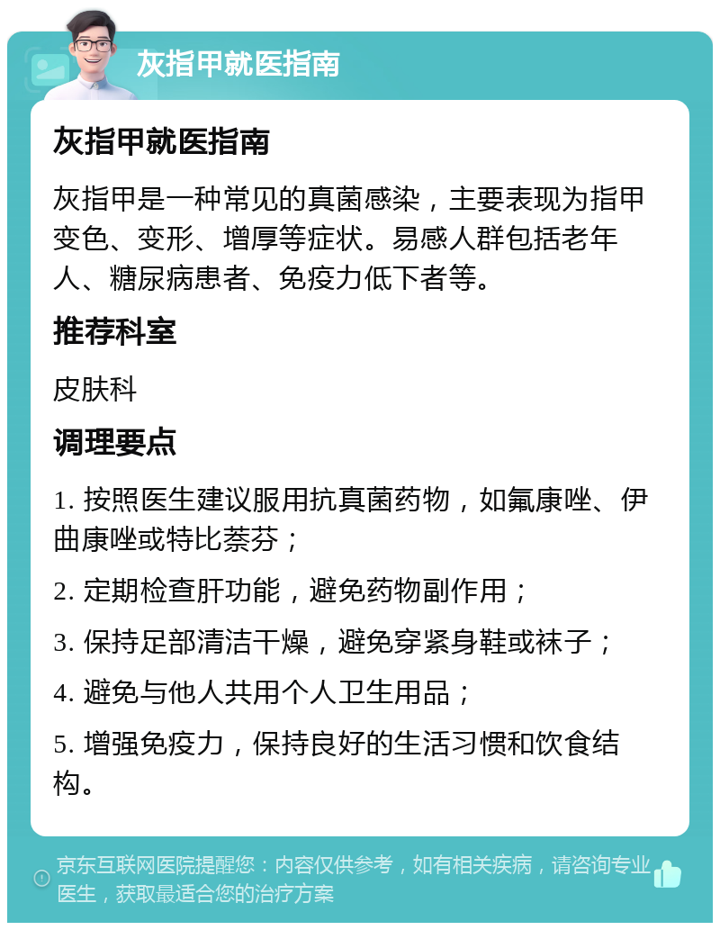 灰指甲就医指南 灰指甲就医指南 灰指甲是一种常见的真菌感染，主要表现为指甲变色、变形、增厚等症状。易感人群包括老年人、糖尿病患者、免疫力低下者等。 推荐科室 皮肤科 调理要点 1. 按照医生建议服用抗真菌药物，如氟康唑、伊曲康唑或特比萘芬； 2. 定期检查肝功能，避免药物副作用； 3. 保持足部清洁干燥，避免穿紧身鞋或袜子； 4. 避免与他人共用个人卫生用品； 5. 增强免疫力，保持良好的生活习惯和饮食结构。