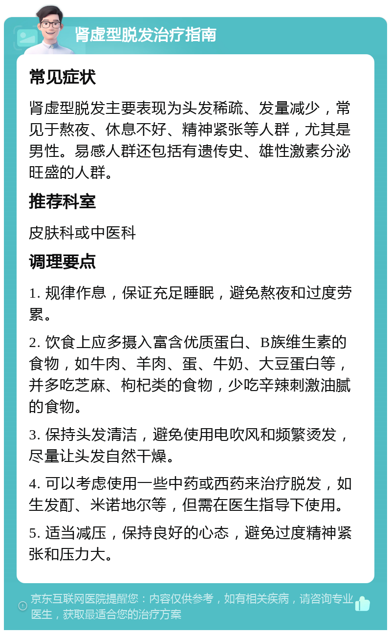 肾虚型脱发治疗指南 常见症状 肾虚型脱发主要表现为头发稀疏、发量减少，常见于熬夜、休息不好、精神紧张等人群，尤其是男性。易感人群还包括有遗传史、雄性激素分泌旺盛的人群。 推荐科室 皮肤科或中医科 调理要点 1. 规律作息，保证充足睡眠，避免熬夜和过度劳累。 2. 饮食上应多摄入富含优质蛋白、B族维生素的食物，如牛肉、羊肉、蛋、牛奶、大豆蛋白等，并多吃芝麻、枸杞类的食物，少吃辛辣刺激油腻的食物。 3. 保持头发清洁，避免使用电吹风和频繁烫发，尽量让头发自然干燥。 4. 可以考虑使用一些中药或西药来治疗脱发，如生发酊、米诺地尔等，但需在医生指导下使用。 5. 适当减压，保持良好的心态，避免过度精神紧张和压力大。