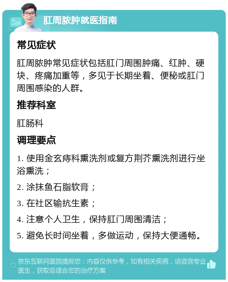 肛周脓肿就医指南 常见症状 肛周脓肿常见症状包括肛门周围肿痛、红肿、硬块、疼痛加重等，多见于长期坐着、便秘或肛门周围感染的人群。 推荐科室 肛肠科 调理要点 1. 使用金玄痔科熏洗剂或复方荆芥熏洗剂进行坐浴熏洗； 2. 涂抹鱼石脂软膏； 3. 在社区输抗生素； 4. 注意个人卫生，保持肛门周围清洁； 5. 避免长时间坐着，多做运动，保持大便通畅。