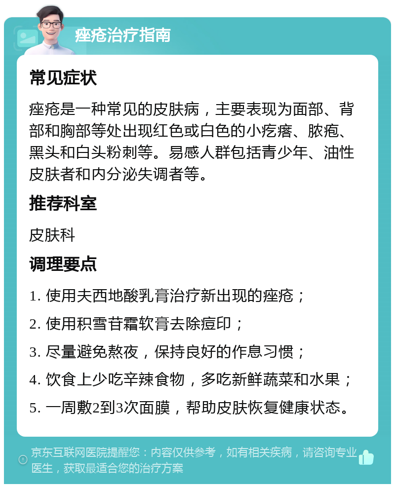 痤疮治疗指南 常见症状 痤疮是一种常见的皮肤病，主要表现为面部、背部和胸部等处出现红色或白色的小疙瘩、脓疱、黑头和白头粉刺等。易感人群包括青少年、油性皮肤者和内分泌失调者等。 推荐科室 皮肤科 调理要点 1. 使用夫西地酸乳膏治疗新出现的痤疮； 2. 使用积雪苷霜软膏去除痘印； 3. 尽量避免熬夜，保持良好的作息习惯； 4. 饮食上少吃辛辣食物，多吃新鲜蔬菜和水果； 5. 一周敷2到3次面膜，帮助皮肤恢复健康状态。