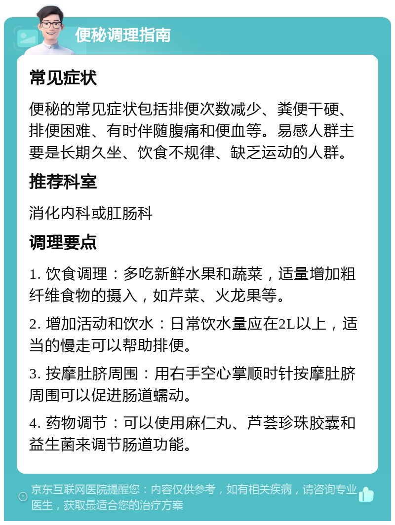 便秘调理指南 常见症状 便秘的常见症状包括排便次数减少、粪便干硬、排便困难、有时伴随腹痛和便血等。易感人群主要是长期久坐、饮食不规律、缺乏运动的人群。 推荐科室 消化内科或肛肠科 调理要点 1. 饮食调理：多吃新鲜水果和蔬菜，适量增加粗纤维食物的摄入，如芹菜、火龙果等。 2. 增加活动和饮水：日常饮水量应在2L以上，适当的慢走可以帮助排便。 3. 按摩肚脐周围：用右手空心掌顺时针按摩肚脐周围可以促进肠道蠕动。 4. 药物调节：可以使用麻仁丸、芦荟珍珠胶囊和益生菌来调节肠道功能。