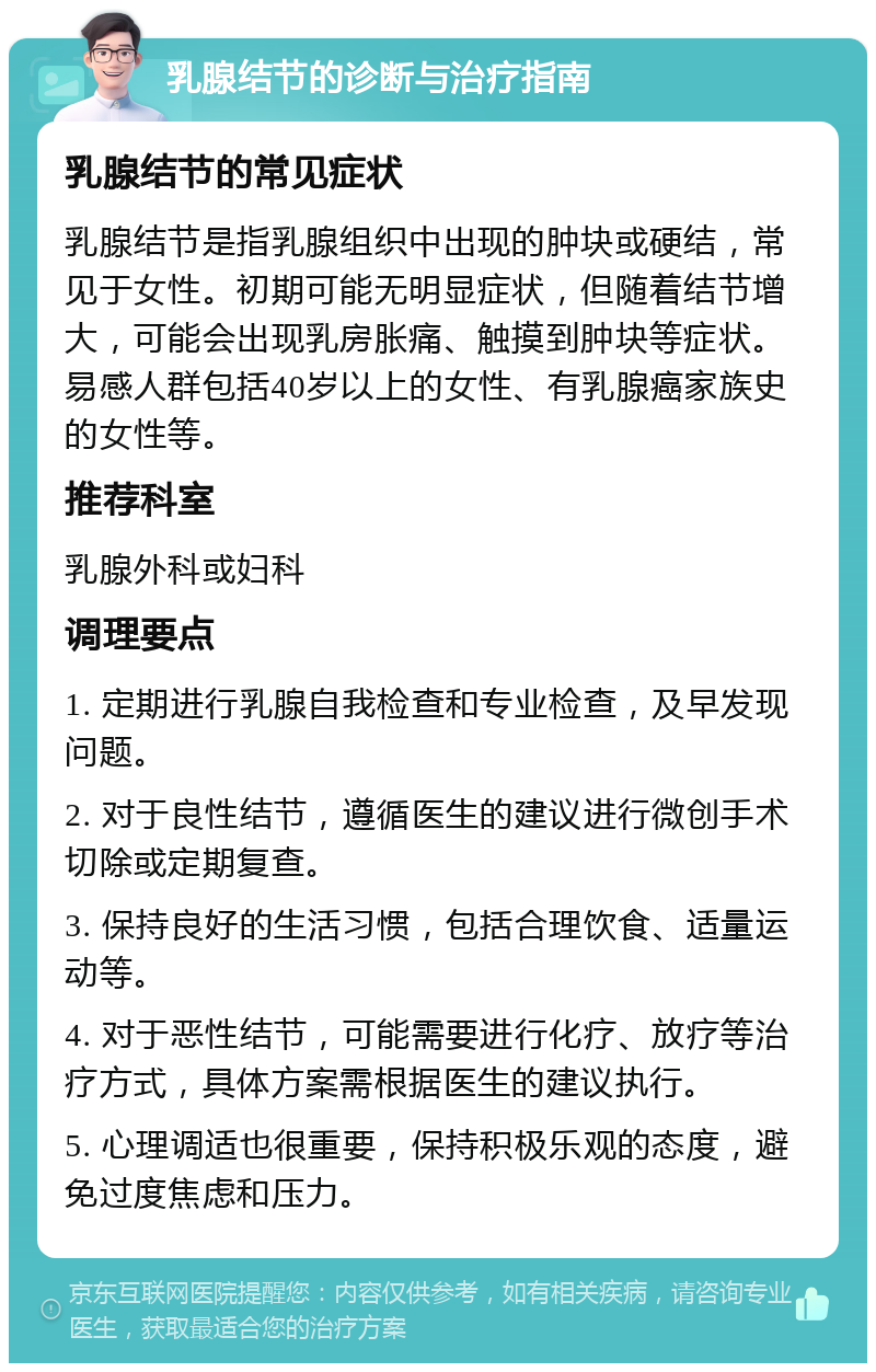 乳腺结节的诊断与治疗指南 乳腺结节的常见症状 乳腺结节是指乳腺组织中出现的肿块或硬结，常见于女性。初期可能无明显症状，但随着结节增大，可能会出现乳房胀痛、触摸到肿块等症状。易感人群包括40岁以上的女性、有乳腺癌家族史的女性等。 推荐科室 乳腺外科或妇科 调理要点 1. 定期进行乳腺自我检查和专业检查，及早发现问题。 2. 对于良性结节，遵循医生的建议进行微创手术切除或定期复查。 3. 保持良好的生活习惯，包括合理饮食、适量运动等。 4. 对于恶性结节，可能需要进行化疗、放疗等治疗方式，具体方案需根据医生的建议执行。 5. 心理调适也很重要，保持积极乐观的态度，避免过度焦虑和压力。