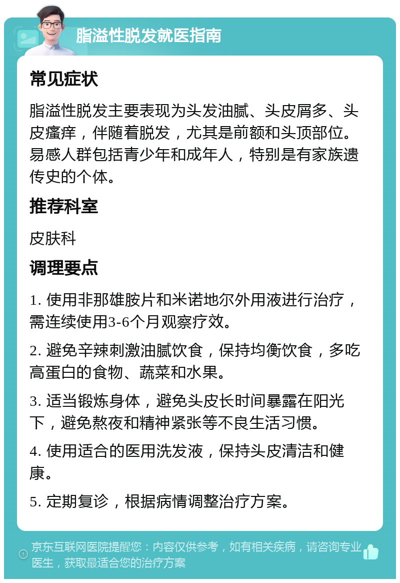 脂溢性脱发就医指南 常见症状 脂溢性脱发主要表现为头发油腻、头皮屑多、头皮瘙痒，伴随着脱发，尤其是前额和头顶部位。易感人群包括青少年和成年人，特别是有家族遗传史的个体。 推荐科室 皮肤科 调理要点 1. 使用非那雄胺片和米诺地尔外用液进行治疗，需连续使用3-6个月观察疗效。 2. 避免辛辣刺激油腻饮食，保持均衡饮食，多吃高蛋白的食物、蔬菜和水果。 3. 适当锻炼身体，避免头皮长时间暴露在阳光下，避免熬夜和精神紧张等不良生活习惯。 4. 使用适合的医用洗发液，保持头皮清洁和健康。 5. 定期复诊，根据病情调整治疗方案。