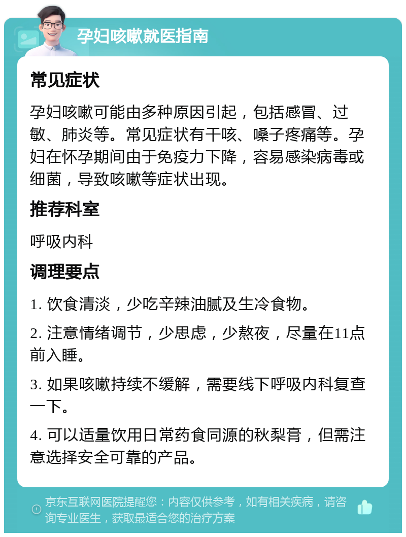 孕妇咳嗽就医指南 常见症状 孕妇咳嗽可能由多种原因引起，包括感冒、过敏、肺炎等。常见症状有干咳、嗓子疼痛等。孕妇在怀孕期间由于免疫力下降，容易感染病毒或细菌，导致咳嗽等症状出现。 推荐科室 呼吸内科 调理要点 1. 饮食清淡，少吃辛辣油腻及生冷食物。 2. 注意情绪调节，少思虑，少熬夜，尽量在11点前入睡。 3. 如果咳嗽持续不缓解，需要线下呼吸内科复查一下。 4. 可以适量饮用日常药食同源的秋梨膏，但需注意选择安全可靠的产品。