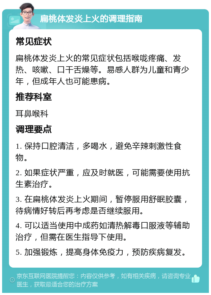 扁桃体发炎上火的调理指南 常见症状 扁桃体发炎上火的常见症状包括喉咙疼痛、发热、咳嗽、口干舌燥等。易感人群为儿童和青少年，但成年人也可能患病。 推荐科室 耳鼻喉科 调理要点 1. 保持口腔清洁，多喝水，避免辛辣刺激性食物。 2. 如果症状严重，应及时就医，可能需要使用抗生素治疗。 3. 在扁桃体发炎上火期间，暂停服用舒眠胶囊，待病情好转后再考虑是否继续服用。 4. 可以适当使用中成药如清热解毒口服液等辅助治疗，但需在医生指导下使用。 5. 加强锻炼，提高身体免疫力，预防疾病复发。