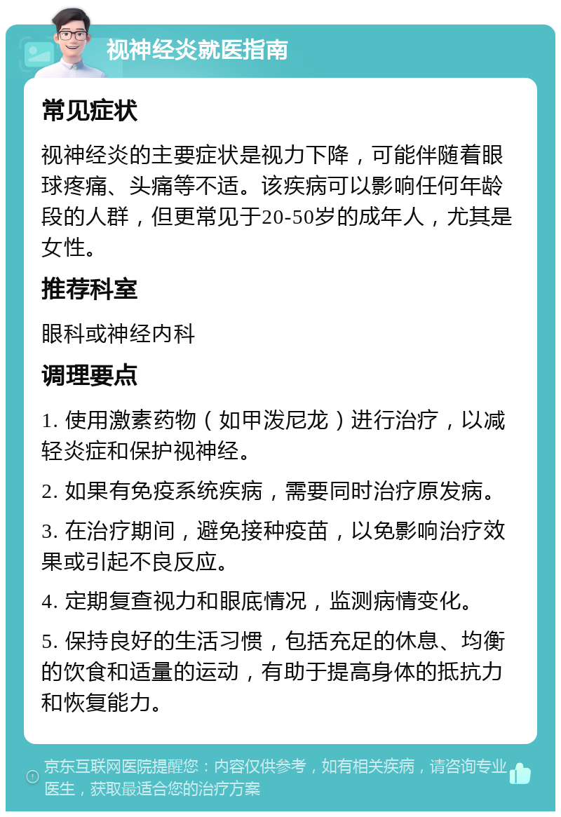 视神经炎就医指南 常见症状 视神经炎的主要症状是视力下降，可能伴随着眼球疼痛、头痛等不适。该疾病可以影响任何年龄段的人群，但更常见于20-50岁的成年人，尤其是女性。 推荐科室 眼科或神经内科 调理要点 1. 使用激素药物（如甲泼尼龙）进行治疗，以减轻炎症和保护视神经。 2. 如果有免疫系统疾病，需要同时治疗原发病。 3. 在治疗期间，避免接种疫苗，以免影响治疗效果或引起不良反应。 4. 定期复查视力和眼底情况，监测病情变化。 5. 保持良好的生活习惯，包括充足的休息、均衡的饮食和适量的运动，有助于提高身体的抵抗力和恢复能力。