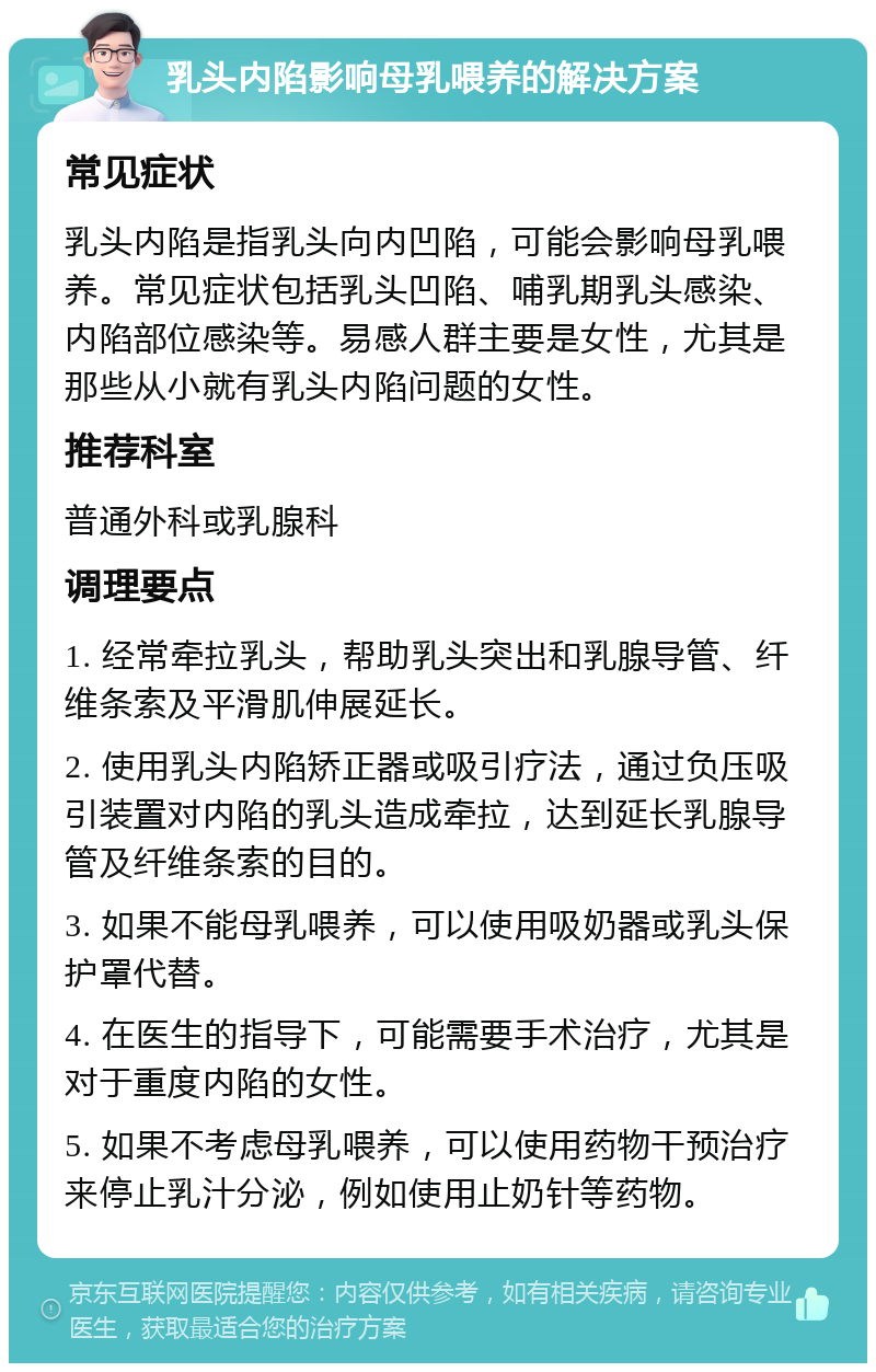 乳头内陷影响母乳喂养的解决方案 常见症状 乳头内陷是指乳头向内凹陷，可能会影响母乳喂养。常见症状包括乳头凹陷、哺乳期乳头感染、内陷部位感染等。易感人群主要是女性，尤其是那些从小就有乳头内陷问题的女性。 推荐科室 普通外科或乳腺科 调理要点 1. 经常牵拉乳头，帮助乳头突出和乳腺导管、纤维条索及平滑肌伸展延长。 2. 使用乳头内陷矫正器或吸引疗法，通过负压吸引装置对内陷的乳头造成牵拉，达到延长乳腺导管及纤维条索的目的。 3. 如果不能母乳喂养，可以使用吸奶器或乳头保护罩代替。 4. 在医生的指导下，可能需要手术治疗，尤其是对于重度内陷的女性。 5. 如果不考虑母乳喂养，可以使用药物干预治疗来停止乳汁分泌，例如使用止奶针等药物。