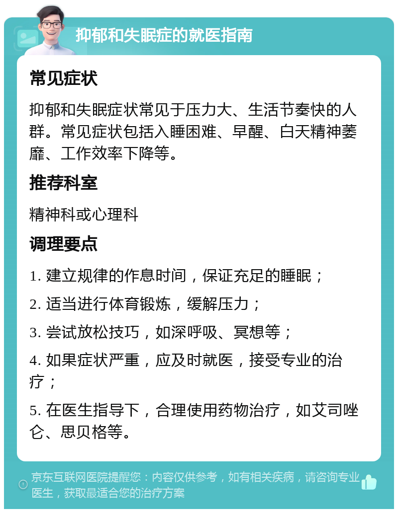 抑郁和失眠症的就医指南 常见症状 抑郁和失眠症状常见于压力大、生活节奏快的人群。常见症状包括入睡困难、早醒、白天精神萎靡、工作效率下降等。 推荐科室 精神科或心理科 调理要点 1. 建立规律的作息时间，保证充足的睡眠； 2. 适当进行体育锻炼，缓解压力； 3. 尝试放松技巧，如深呼吸、冥想等； 4. 如果症状严重，应及时就医，接受专业的治疗； 5. 在医生指导下，合理使用药物治疗，如艾司唑仑、思贝格等。