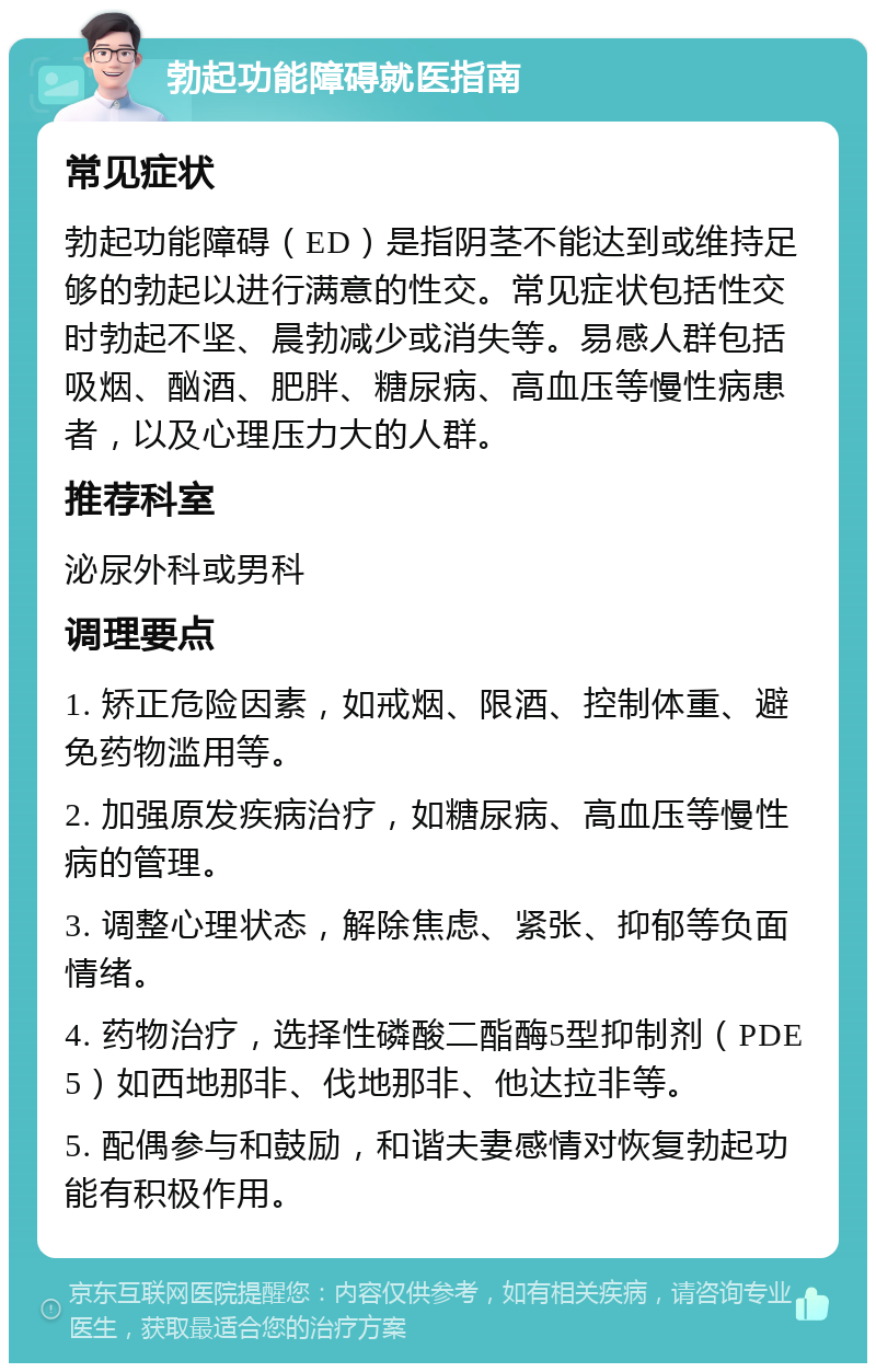 勃起功能障碍就医指南 常见症状 勃起功能障碍（ED）是指阴茎不能达到或维持足够的勃起以进行满意的性交。常见症状包括性交时勃起不坚、晨勃减少或消失等。易感人群包括吸烟、酗酒、肥胖、糖尿病、高血压等慢性病患者，以及心理压力大的人群。 推荐科室 泌尿外科或男科 调理要点 1. 矫正危险因素，如戒烟、限酒、控制体重、避免药物滥用等。 2. 加强原发疾病治疗，如糖尿病、高血压等慢性病的管理。 3. 调整心理状态，解除焦虑、紧张、抑郁等负面情绪。 4. 药物治疗，选择性磷酸二酯酶5型抑制剂（PDE5）如西地那非、伐地那非、他达拉非等。 5. 配偶参与和鼓励，和谐夫妻感情对恢复勃起功能有积极作用。