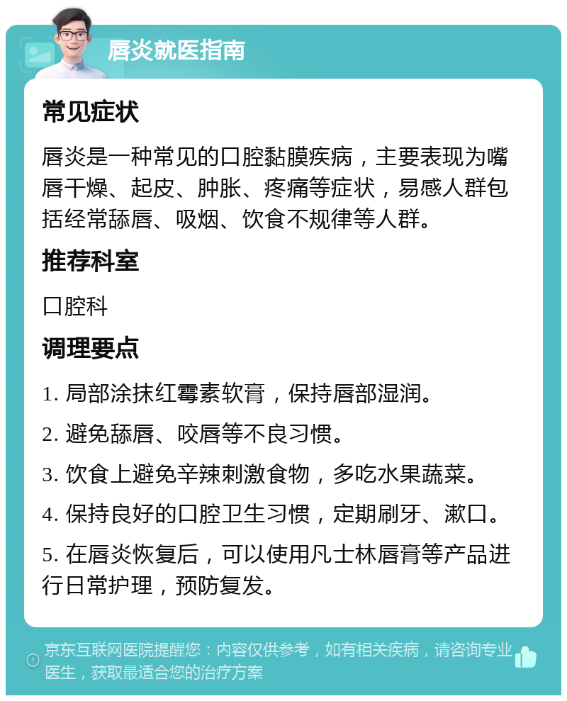 唇炎就医指南 常见症状 唇炎是一种常见的口腔黏膜疾病，主要表现为嘴唇干燥、起皮、肿胀、疼痛等症状，易感人群包括经常舔唇、吸烟、饮食不规律等人群。 推荐科室 口腔科 调理要点 1. 局部涂抹红霉素软膏，保持唇部湿润。 2. 避免舔唇、咬唇等不良习惯。 3. 饮食上避免辛辣刺激食物，多吃水果蔬菜。 4. 保持良好的口腔卫生习惯，定期刷牙、漱口。 5. 在唇炎恢复后，可以使用凡士林唇膏等产品进行日常护理，预防复发。