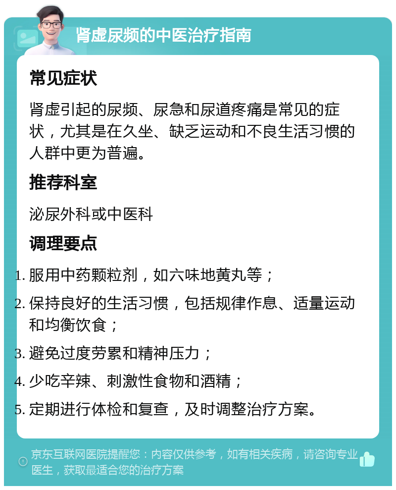 肾虚尿频的中医治疗指南 常见症状 肾虚引起的尿频、尿急和尿道疼痛是常见的症状，尤其是在久坐、缺乏运动和不良生活习惯的人群中更为普遍。 推荐科室 泌尿外科或中医科 调理要点 服用中药颗粒剂，如六味地黄丸等； 保持良好的生活习惯，包括规律作息、适量运动和均衡饮食； 避免过度劳累和精神压力； 少吃辛辣、刺激性食物和酒精； 定期进行体检和复查，及时调整治疗方案。