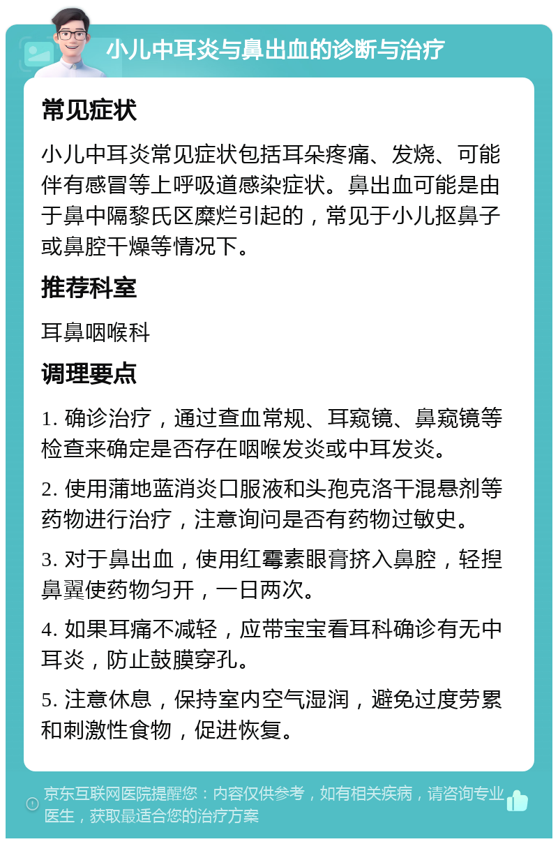 小儿中耳炎与鼻出血的诊断与治疗 常见症状 小儿中耳炎常见症状包括耳朵疼痛、发烧、可能伴有感冒等上呼吸道感染症状。鼻出血可能是由于鼻中隔黎氏区糜烂引起的，常见于小儿抠鼻子或鼻腔干燥等情况下。 推荐科室 耳鼻咽喉科 调理要点 1. 确诊治疗，通过查血常规、耳窥镜、鼻窥镜等检查来确定是否存在咽喉发炎或中耳发炎。 2. 使用蒲地蓝消炎口服液和头孢克洛干混悬剂等药物进行治疗，注意询问是否有药物过敏史。 3. 对于鼻出血，使用红霉素眼膏挤入鼻腔，轻揑鼻翼使药物匀开，一日两次。 4. 如果耳痛不减轻，应带宝宝看耳科确诊有无中耳炎，防止鼓膜穿孔。 5. 注意休息，保持室内空气湿润，避免过度劳累和刺激性食物，促进恢复。